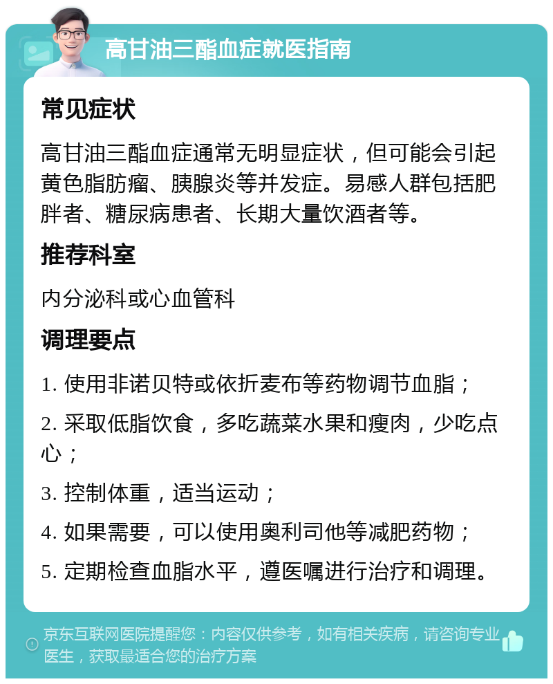 高甘油三酯血症就医指南 常见症状 高甘油三酯血症通常无明显症状，但可能会引起黄色脂肪瘤、胰腺炎等并发症。易感人群包括肥胖者、糖尿病患者、长期大量饮酒者等。 推荐科室 内分泌科或心血管科 调理要点 1. 使用非诺贝特或依折麦布等药物调节血脂； 2. 采取低脂饮食，多吃蔬菜水果和瘦肉，少吃点心； 3. 控制体重，适当运动； 4. 如果需要，可以使用奥利司他等减肥药物； 5. 定期检查血脂水平，遵医嘱进行治疗和调理。