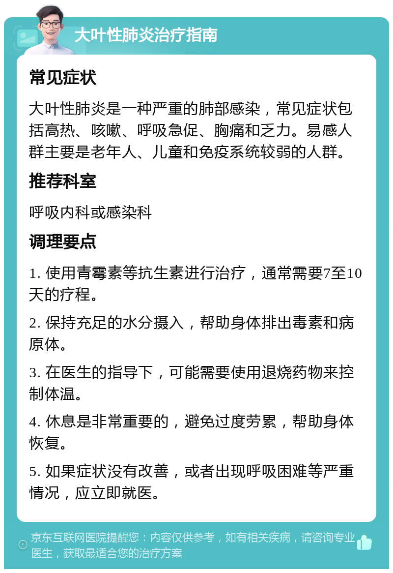 大叶性肺炎治疗指南 常见症状 大叶性肺炎是一种严重的肺部感染，常见症状包括高热、咳嗽、呼吸急促、胸痛和乏力。易感人群主要是老年人、儿童和免疫系统较弱的人群。 推荐科室 呼吸内科或感染科 调理要点 1. 使用青霉素等抗生素进行治疗，通常需要7至10天的疗程。 2. 保持充足的水分摄入，帮助身体排出毒素和病原体。 3. 在医生的指导下，可能需要使用退烧药物来控制体温。 4. 休息是非常重要的，避免过度劳累，帮助身体恢复。 5. 如果症状没有改善，或者出现呼吸困难等严重情况，应立即就医。