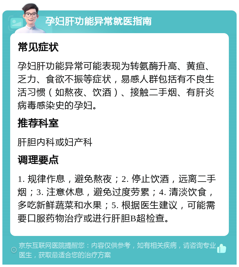 孕妇肝功能异常就医指南 常见症状 孕妇肝功能异常可能表现为转氨酶升高、黄疸、乏力、食欲不振等症状，易感人群包括有不良生活习惯（如熬夜、饮酒）、接触二手烟、有肝炎病毒感染史的孕妇。 推荐科室 肝胆内科或妇产科 调理要点 1. 规律作息，避免熬夜；2. 停止饮酒，远离二手烟；3. 注意休息，避免过度劳累；4. 清淡饮食，多吃新鲜蔬菜和水果；5. 根据医生建议，可能需要口服药物治疗或进行肝胆B超检查。