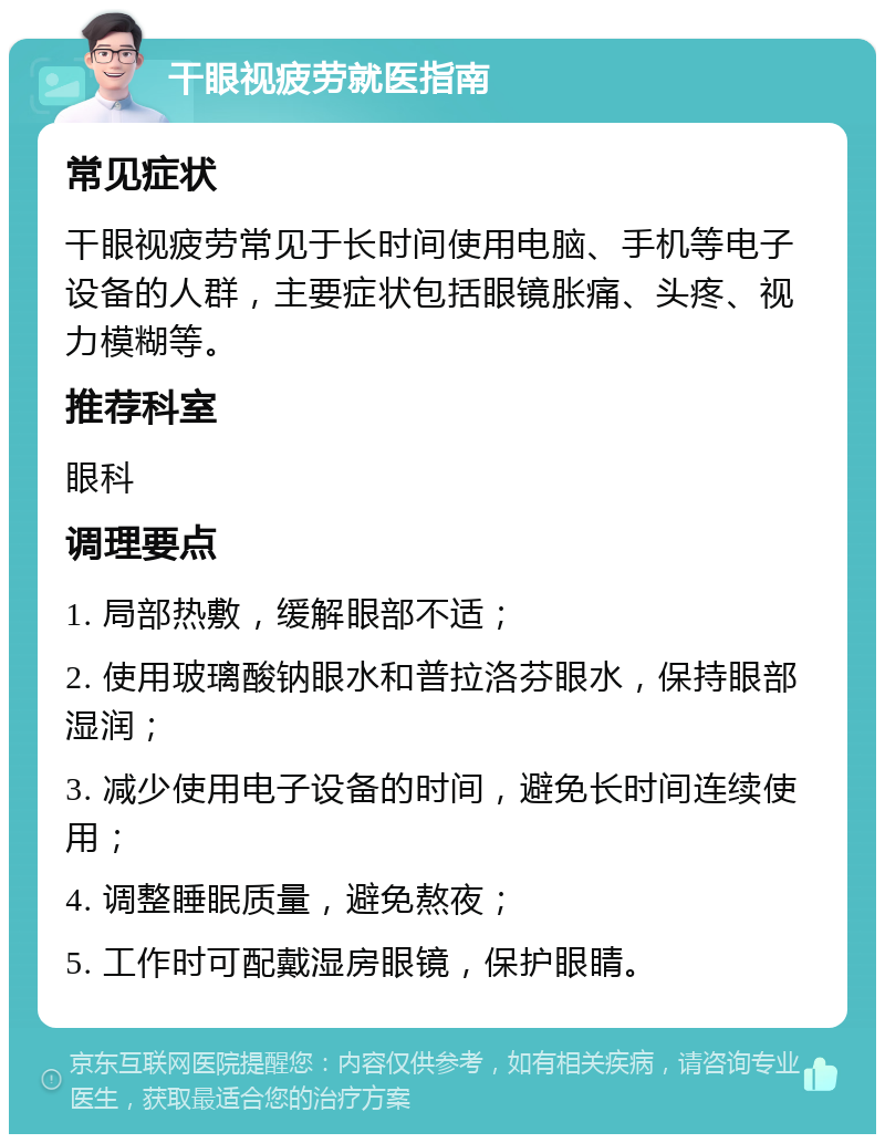 干眼视疲劳就医指南 常见症状 干眼视疲劳常见于长时间使用电脑、手机等电子设备的人群，主要症状包括眼镜胀痛、头疼、视力模糊等。 推荐科室 眼科 调理要点 1. 局部热敷，缓解眼部不适； 2. 使用玻璃酸钠眼水和普拉洛芬眼水，保持眼部湿润； 3. 减少使用电子设备的时间，避免长时间连续使用； 4. 调整睡眠质量，避免熬夜； 5. 工作时可配戴湿房眼镜，保护眼睛。