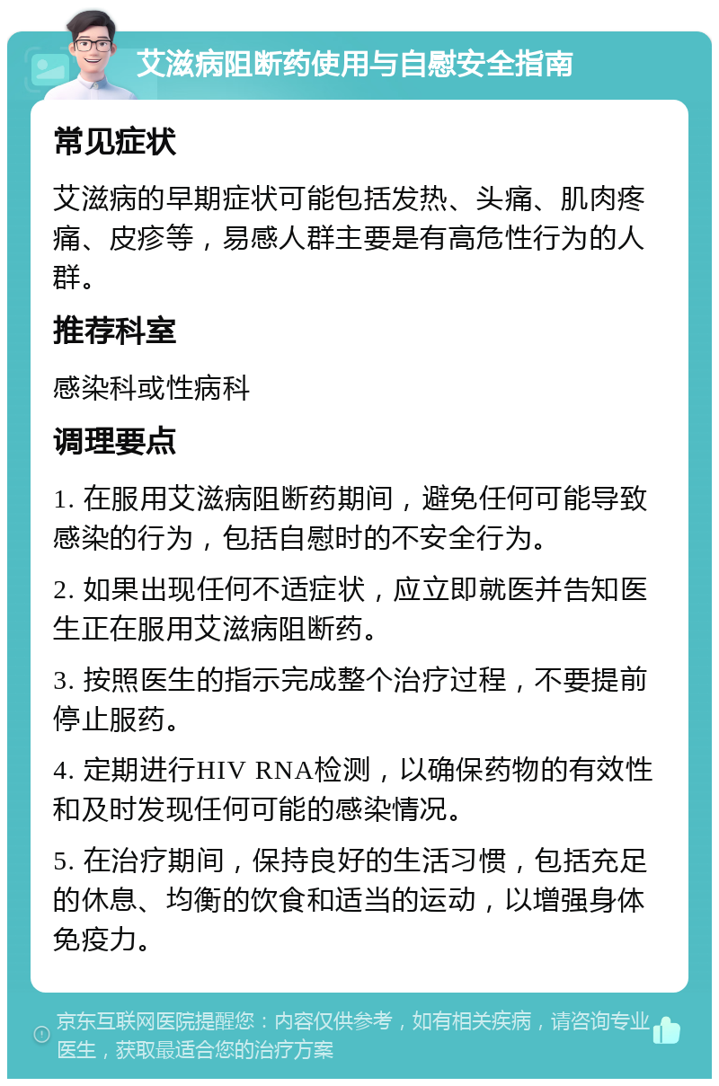 艾滋病阻断药使用与自慰安全指南 常见症状 艾滋病的早期症状可能包括发热、头痛、肌肉疼痛、皮疹等，易感人群主要是有高危性行为的人群。 推荐科室 感染科或性病科 调理要点 1. 在服用艾滋病阻断药期间，避免任何可能导致感染的行为，包括自慰时的不安全行为。 2. 如果出现任何不适症状，应立即就医并告知医生正在服用艾滋病阻断药。 3. 按照医生的指示完成整个治疗过程，不要提前停止服药。 4. 定期进行HIV RNA检测，以确保药物的有效性和及时发现任何可能的感染情况。 5. 在治疗期间，保持良好的生活习惯，包括充足的休息、均衡的饮食和适当的运动，以增强身体免疫力。