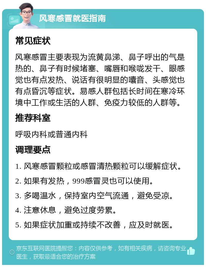 风寒感冒就医指南 常见症状 风寒感冒主要表现为流黄鼻涕、鼻子呼出的气是热的、鼻子有时候堵塞、嘴唇和喉咙发干、眼感觉也有点发热、说话有很明显的囔音、头感觉也有点昏沉等症状。易感人群包括长时间在寒冷环境中工作或生活的人群、免疫力较低的人群等。 推荐科室 呼吸内科或普通内科 调理要点 1. 风寒感冒颗粒或感冒清热颗粒可以缓解症状。 2. 如果有发热，999感冒灵也可以使用。 3. 多喝温水，保持室内空气流通，避免受凉。 4. 注意休息，避免过度劳累。 5. 如果症状加重或持续不改善，应及时就医。