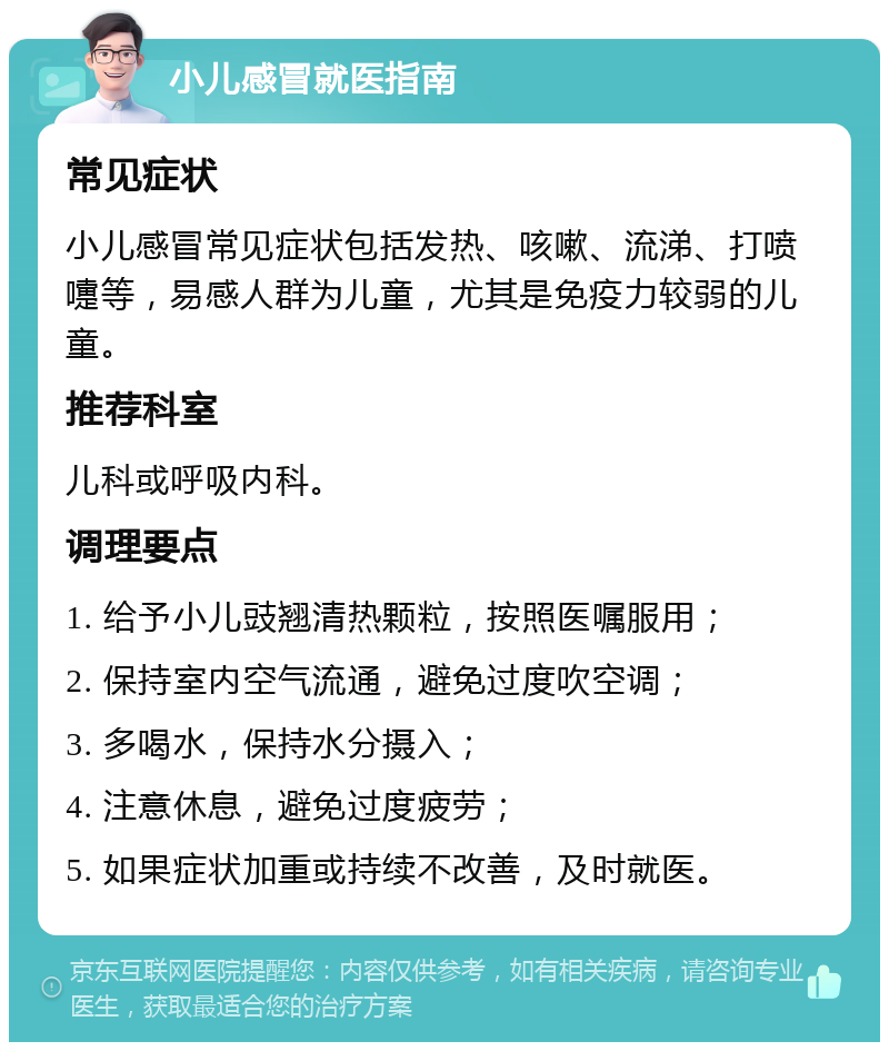 小儿感冒就医指南 常见症状 小儿感冒常见症状包括发热、咳嗽、流涕、打喷嚏等，易感人群为儿童，尤其是免疫力较弱的儿童。 推荐科室 儿科或呼吸内科。 调理要点 1. 给予小儿豉翘清热颗粒，按照医嘱服用； 2. 保持室内空气流通，避免过度吹空调； 3. 多喝水，保持水分摄入； 4. 注意休息，避免过度疲劳； 5. 如果症状加重或持续不改善，及时就医。