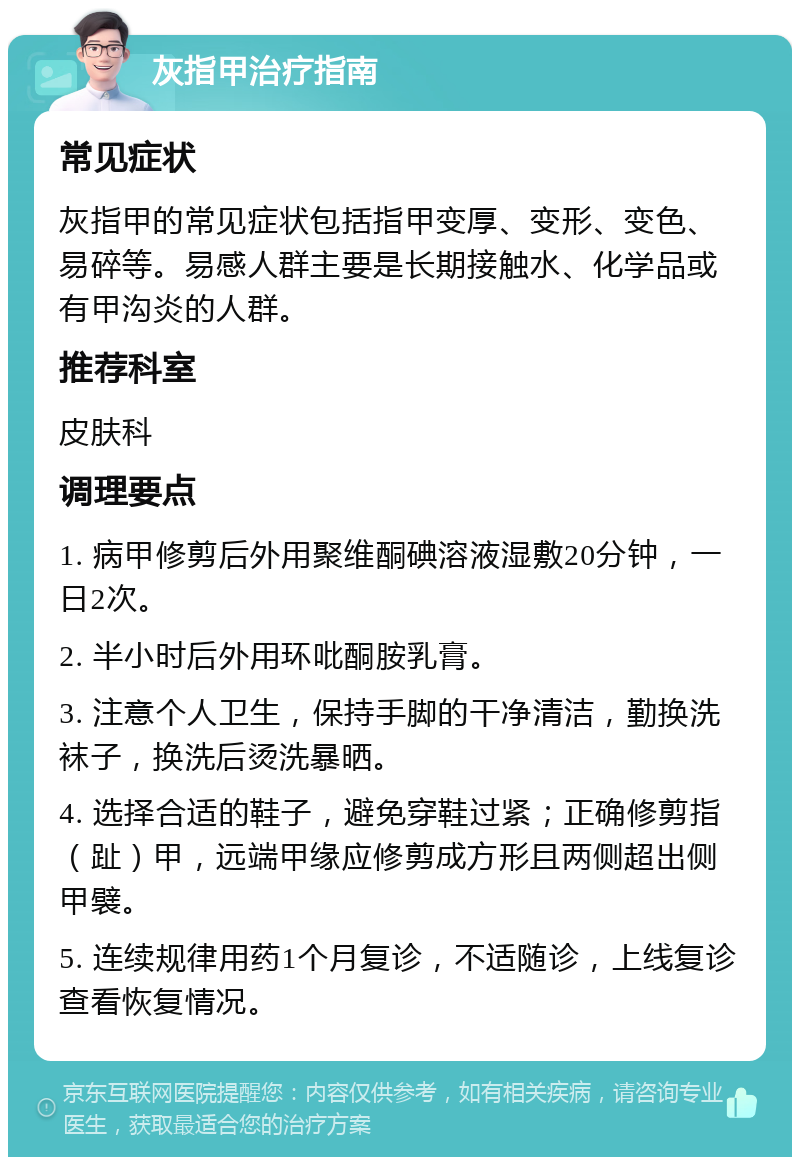 灰指甲治疗指南 常见症状 灰指甲的常见症状包括指甲变厚、变形、变色、易碎等。易感人群主要是长期接触水、化学品或有甲沟炎的人群。 推荐科室 皮肤科 调理要点 1. 病甲修剪后外用聚维酮碘溶液湿敷20分钟，一日2次。 2. 半小时后外用环吡酮胺乳膏。 3. 注意个人卫生，保持手脚的干净清洁，勤换洗袜子，换洗后烫洗暴晒。 4. 选择合适的鞋子，避免穿鞋过紧；正确修剪指（趾）甲，远端甲缘应修剪成方形且两侧超出侧甲襞。 5. 连续规律用药1个月复诊，不适随诊，上线复诊查看恢复情况。