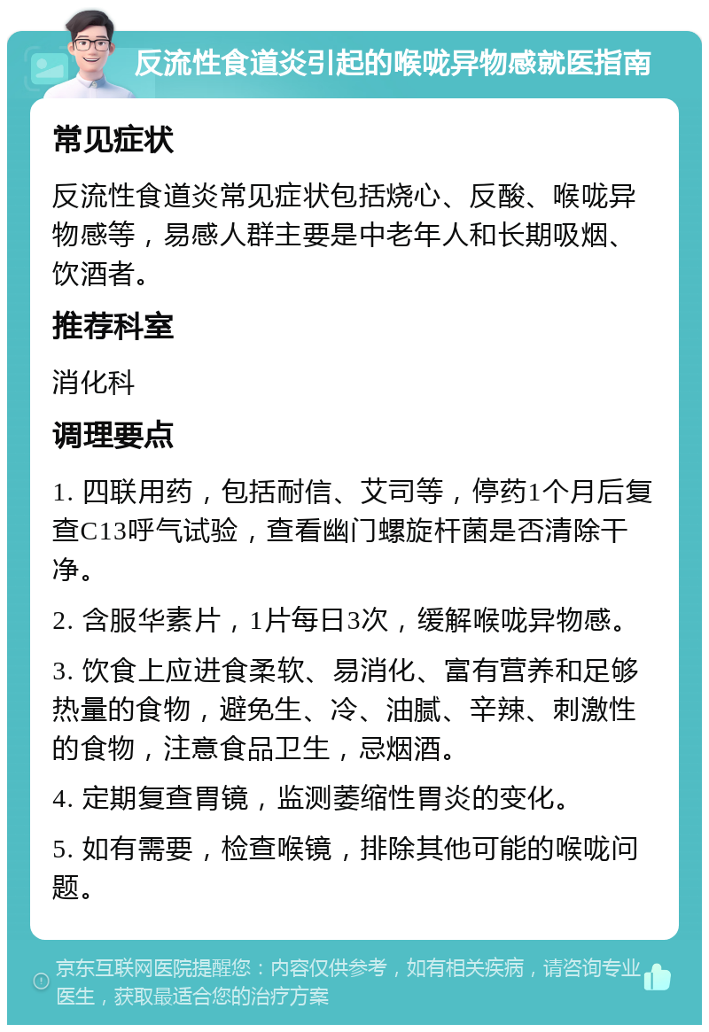 反流性食道炎引起的喉咙异物感就医指南 常见症状 反流性食道炎常见症状包括烧心、反酸、喉咙异物感等，易感人群主要是中老年人和长期吸烟、饮酒者。 推荐科室 消化科 调理要点 1. 四联用药，包括耐信、艾司等，停药1个月后复查C13呼气试验，查看幽门螺旋杆菌是否清除干净。 2. 含服华素片，1片每日3次，缓解喉咙异物感。 3. 饮食上应进食柔软、易消化、富有营养和足够热量的食物，避免生、冷、油腻、辛辣、刺激性的食物，注意食品卫生，忌烟酒。 4. 定期复查胃镜，监测萎缩性胃炎的变化。 5. 如有需要，检查喉镜，排除其他可能的喉咙问题。