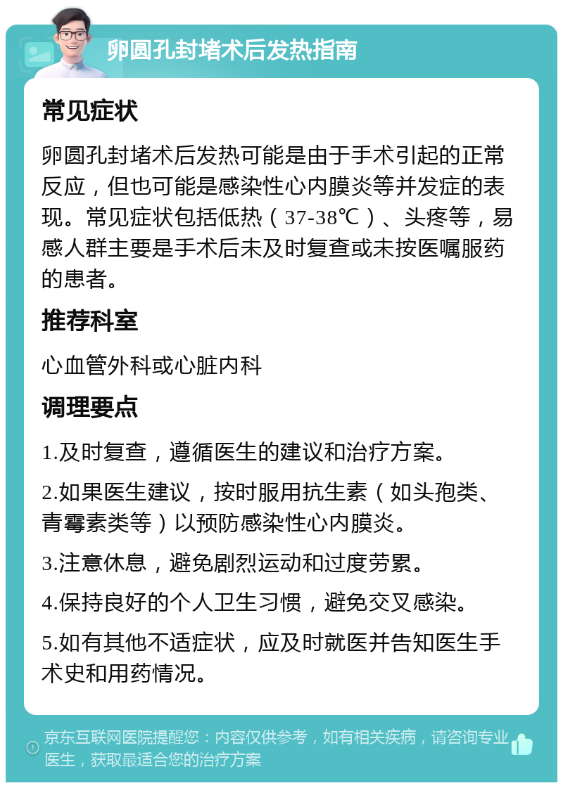 卵圆孔封堵术后发热指南 常见症状 卵圆孔封堵术后发热可能是由于手术引起的正常反应，但也可能是感染性心内膜炎等并发症的表现。常见症状包括低热（37-38℃）、头疼等，易感人群主要是手术后未及时复查或未按医嘱服药的患者。 推荐科室 心血管外科或心脏内科 调理要点 1.及时复查，遵循医生的建议和治疗方案。 2.如果医生建议，按时服用抗生素（如头孢类、青霉素类等）以预防感染性心内膜炎。 3.注意休息，避免剧烈运动和过度劳累。 4.保持良好的个人卫生习惯，避免交叉感染。 5.如有其他不适症状，应及时就医并告知医生手术史和用药情况。