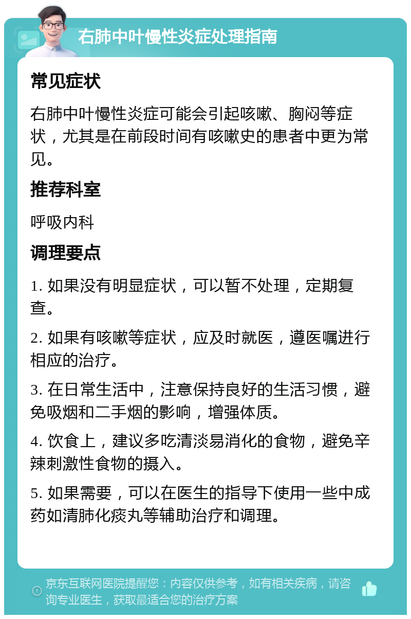 右肺中叶慢性炎症处理指南 常见症状 右肺中叶慢性炎症可能会引起咳嗽、胸闷等症状，尤其是在前段时间有咳嗽史的患者中更为常见。 推荐科室 呼吸内科 调理要点 1. 如果没有明显症状，可以暂不处理，定期复查。 2. 如果有咳嗽等症状，应及时就医，遵医嘱进行相应的治疗。 3. 在日常生活中，注意保持良好的生活习惯，避免吸烟和二手烟的影响，增强体质。 4. 饮食上，建议多吃清淡易消化的食物，避免辛辣刺激性食物的摄入。 5. 如果需要，可以在医生的指导下使用一些中成药如清肺化痰丸等辅助治疗和调理。