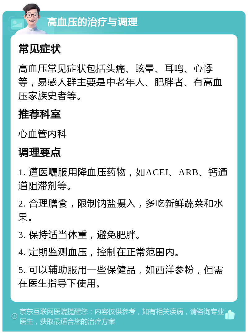 高血压的治疗与调理 常见症状 高血压常见症状包括头痛、眩晕、耳鸣、心悸等，易感人群主要是中老年人、肥胖者、有高血压家族史者等。 推荐科室 心血管内科 调理要点 1. 遵医嘱服用降血压药物，如ACEI、ARB、钙通道阻滞剂等。 2. 合理膳食，限制钠盐摄入，多吃新鲜蔬菜和水果。 3. 保持适当体重，避免肥胖。 4. 定期监测血压，控制在正常范围内。 5. 可以辅助服用一些保健品，如西洋参粉，但需在医生指导下使用。