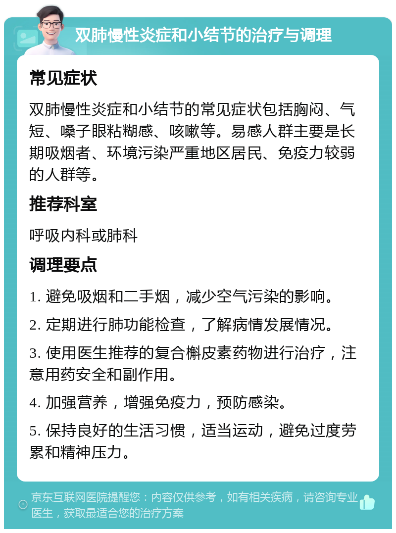 双肺慢性炎症和小结节的治疗与调理 常见症状 双肺慢性炎症和小结节的常见症状包括胸闷、气短、嗓子眼粘糊感、咳嗽等。易感人群主要是长期吸烟者、环境污染严重地区居民、免疫力较弱的人群等。 推荐科室 呼吸内科或肺科 调理要点 1. 避免吸烟和二手烟，减少空气污染的影响。 2. 定期进行肺功能检查，了解病情发展情况。 3. 使用医生推荐的复合槲皮素药物进行治疗，注意用药安全和副作用。 4. 加强营养，增强免疫力，预防感染。 5. 保持良好的生活习惯，适当运动，避免过度劳累和精神压力。