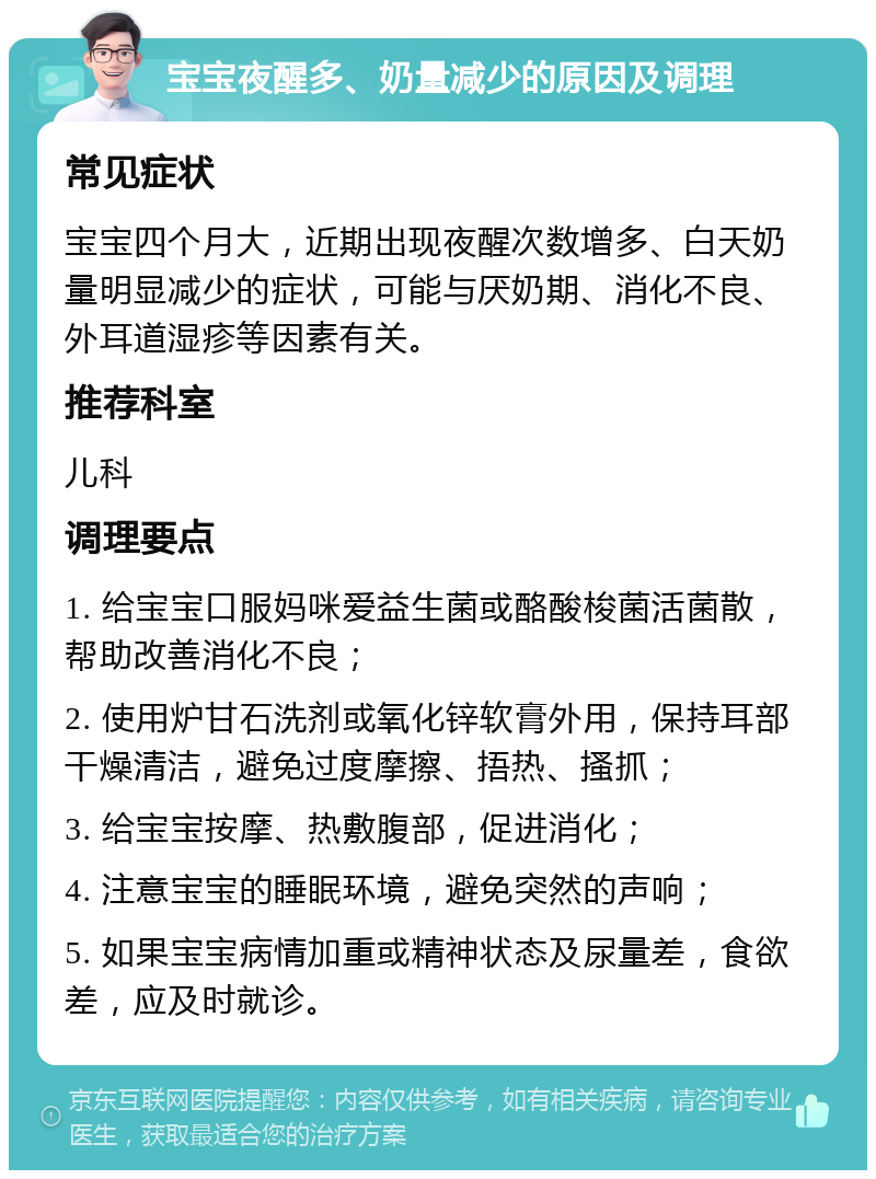 宝宝夜醒多、奶量减少的原因及调理 常见症状 宝宝四个月大，近期出现夜醒次数增多、白天奶量明显减少的症状，可能与厌奶期、消化不良、外耳道湿疹等因素有关。 推荐科室 儿科 调理要点 1. 给宝宝口服妈咪爱益生菌或酪酸梭菌活菌散，帮助改善消化不良； 2. 使用炉甘石洗剂或氧化锌软膏外用，保持耳部干燥清洁，避免过度摩擦、捂热、搔抓； 3. 给宝宝按摩、热敷腹部，促进消化； 4. 注意宝宝的睡眠环境，避免突然的声响； 5. 如果宝宝病情加重或精神状态及尿量差，食欲差，应及时就诊。