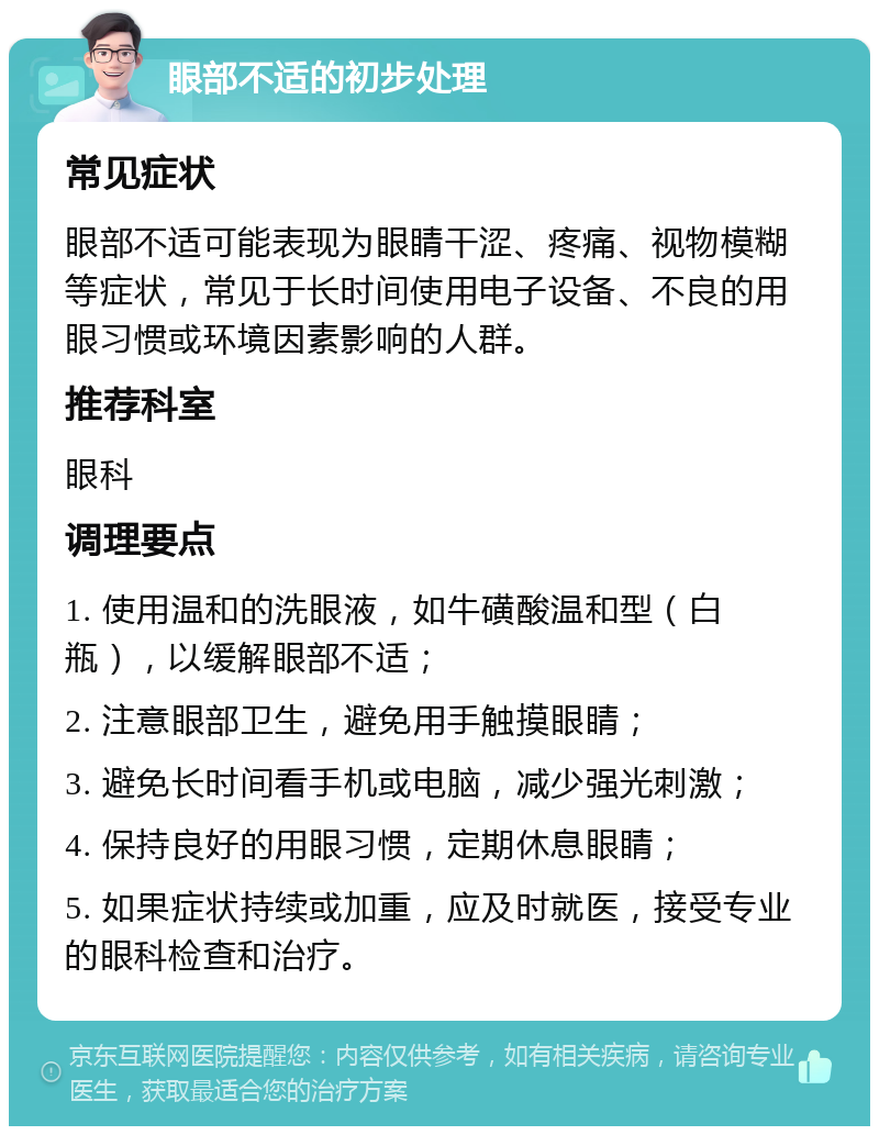 眼部不适的初步处理 常见症状 眼部不适可能表现为眼睛干涩、疼痛、视物模糊等症状，常见于长时间使用电子设备、不良的用眼习惯或环境因素影响的人群。 推荐科室 眼科 调理要点 1. 使用温和的洗眼液，如牛磺酸温和型（白瓶），以缓解眼部不适； 2. 注意眼部卫生，避免用手触摸眼睛； 3. 避免长时间看手机或电脑，减少强光刺激； 4. 保持良好的用眼习惯，定期休息眼睛； 5. 如果症状持续或加重，应及时就医，接受专业的眼科检查和治疗。