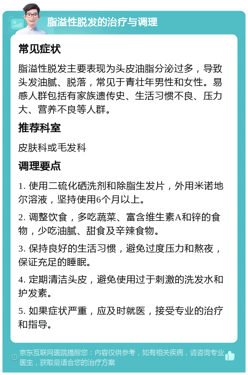 脂溢性脱发的治疗与调理 常见症状 脂溢性脱发主要表现为头皮油脂分泌过多，导致头发油腻、脱落，常见于青壮年男性和女性。易感人群包括有家族遗传史、生活习惯不良、压力大、营养不良等人群。 推荐科室 皮肤科或毛发科 调理要点 1. 使用二硫化硒洗剂和除脂生发片，外用米诺地尔溶液，坚持使用6个月以上。 2. 调整饮食，多吃蔬菜、富含维生素A和锌的食物，少吃油腻、甜食及辛辣食物。 3. 保持良好的生活习惯，避免过度压力和熬夜，保证充足的睡眠。 4. 定期清洁头皮，避免使用过于刺激的洗发水和护发素。 5. 如果症状严重，应及时就医，接受专业的治疗和指导。