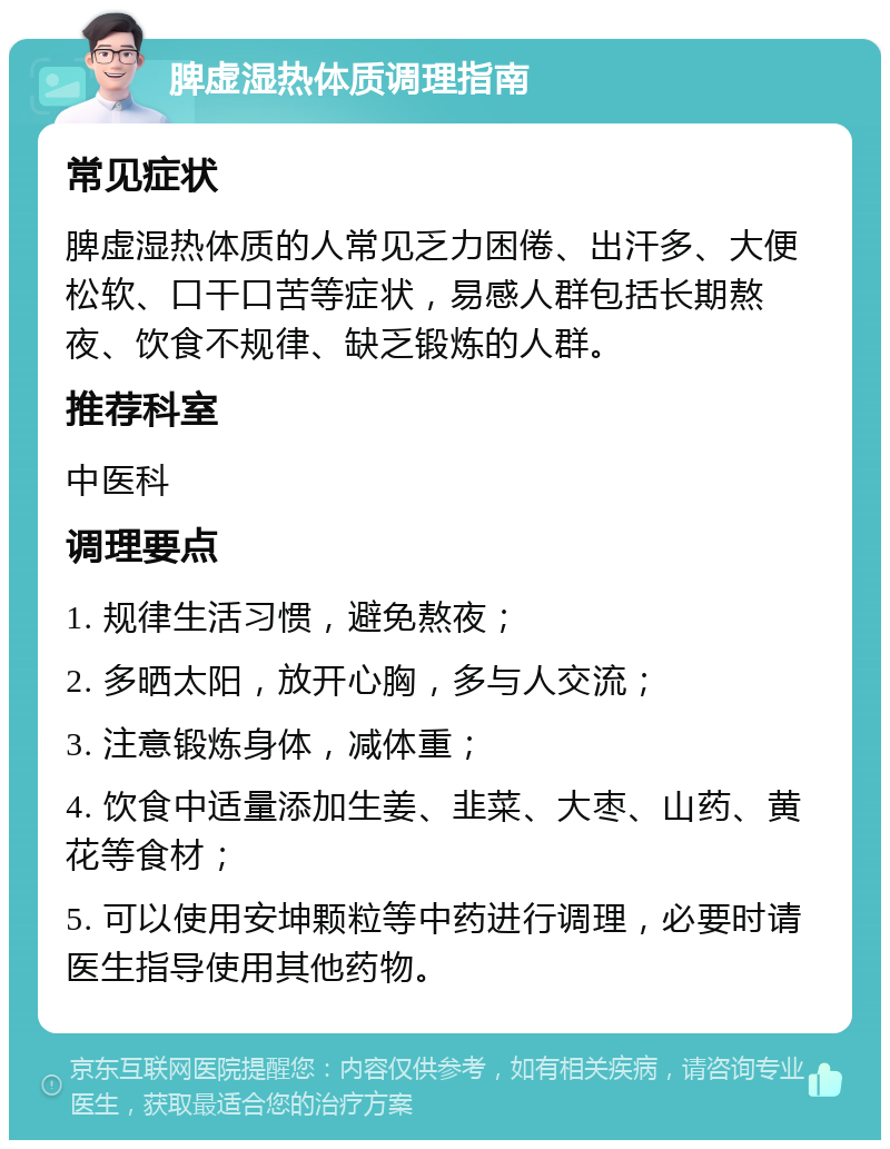 脾虚湿热体质调理指南 常见症状 脾虚湿热体质的人常见乏力困倦、出汗多、大便松软、口干口苦等症状，易感人群包括长期熬夜、饮食不规律、缺乏锻炼的人群。 推荐科室 中医科 调理要点 1. 规律生活习惯，避免熬夜； 2. 多晒太阳，放开心胸，多与人交流； 3. 注意锻炼身体，减体重； 4. 饮食中适量添加生姜、韭菜、大枣、山药、黄花等食材； 5. 可以使用安坤颗粒等中药进行调理，必要时请医生指导使用其他药物。