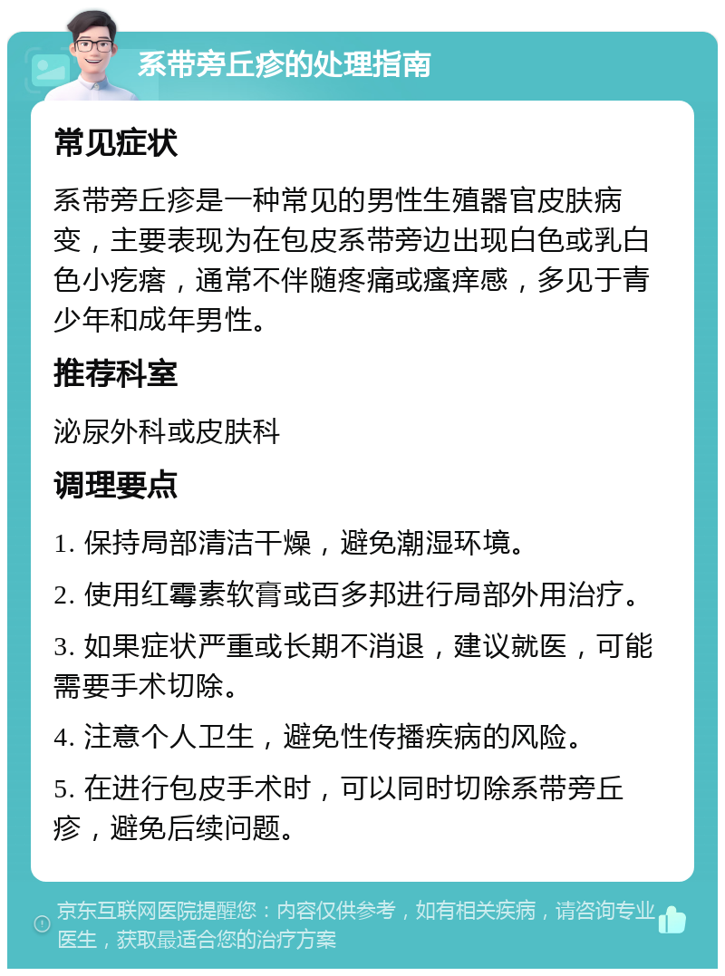 系带旁丘疹的处理指南 常见症状 系带旁丘疹是一种常见的男性生殖器官皮肤病变，主要表现为在包皮系带旁边出现白色或乳白色小疙瘩，通常不伴随疼痛或瘙痒感，多见于青少年和成年男性。 推荐科室 泌尿外科或皮肤科 调理要点 1. 保持局部清洁干燥，避免潮湿环境。 2. 使用红霉素软膏或百多邦进行局部外用治疗。 3. 如果症状严重或长期不消退，建议就医，可能需要手术切除。 4. 注意个人卫生，避免性传播疾病的风险。 5. 在进行包皮手术时，可以同时切除系带旁丘疹，避免后续问题。