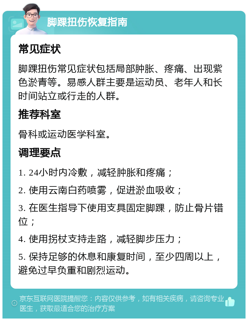 脚踝扭伤恢复指南 常见症状 脚踝扭伤常见症状包括局部肿胀、疼痛、出现紫色淤青等。易感人群主要是运动员、老年人和长时间站立或行走的人群。 推荐科室 骨科或运动医学科室。 调理要点 1. 24小时内冷敷，减轻肿胀和疼痛； 2. 使用云南白药喷雾，促进淤血吸收； 3. 在医生指导下使用支具固定脚踝，防止骨片错位； 4. 使用拐杖支持走路，减轻脚步压力； 5. 保持足够的休息和康复时间，至少四周以上，避免过早负重和剧烈运动。