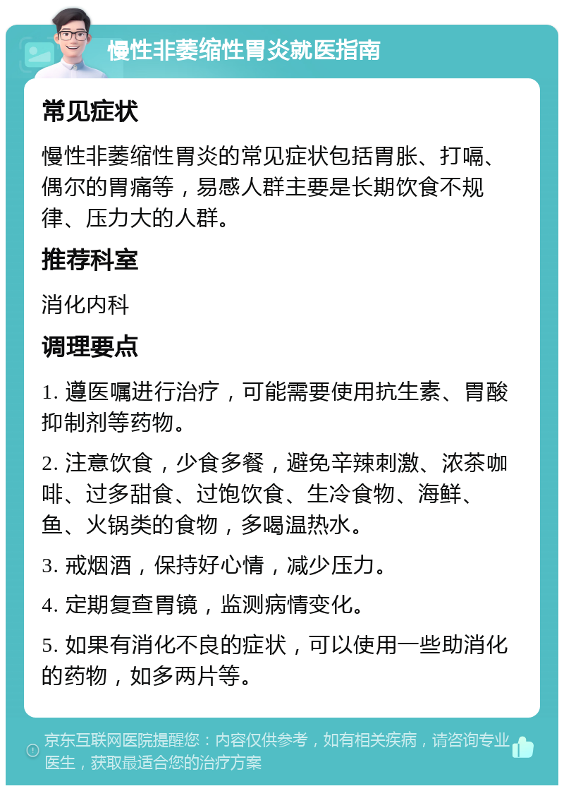 慢性非萎缩性胃炎就医指南 常见症状 慢性非萎缩性胃炎的常见症状包括胃胀、打嗝、偶尔的胃痛等，易感人群主要是长期饮食不规律、压力大的人群。 推荐科室 消化内科 调理要点 1. 遵医嘱进行治疗，可能需要使用抗生素、胃酸抑制剂等药物。 2. 注意饮食，少食多餐，避免辛辣刺激、浓茶咖啡、过多甜食、过饱饮食、生冷食物、海鲜、鱼、火锅类的食物，多喝温热水。 3. 戒烟酒，保持好心情，减少压力。 4. 定期复查胃镜，监测病情变化。 5. 如果有消化不良的症状，可以使用一些助消化的药物，如多两片等。