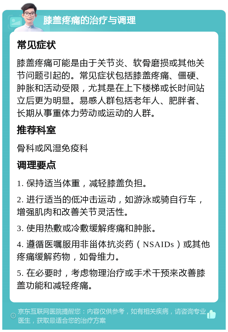 膝盖疼痛的治疗与调理 常见症状 膝盖疼痛可能是由于关节炎、软骨磨损或其他关节问题引起的。常见症状包括膝盖疼痛、僵硬、肿胀和活动受限，尤其是在上下楼梯或长时间站立后更为明显。易感人群包括老年人、肥胖者、长期从事重体力劳动或运动的人群。 推荐科室 骨科或风湿免疫科 调理要点 1. 保持适当体重，减轻膝盖负担。 2. 进行适当的低冲击运动，如游泳或骑自行车，增强肌肉和改善关节灵活性。 3. 使用热敷或冷敷缓解疼痛和肿胀。 4. 遵循医嘱服用非甾体抗炎药（NSAIDs）或其他疼痛缓解药物，如骨维力。 5. 在必要时，考虑物理治疗或手术干预来改善膝盖功能和减轻疼痛。