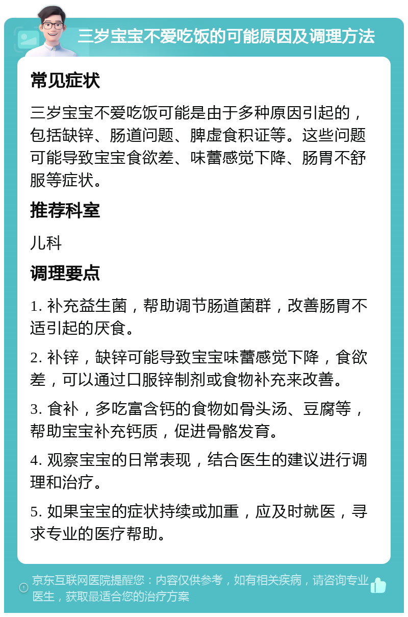 三岁宝宝不爱吃饭的可能原因及调理方法 常见症状 三岁宝宝不爱吃饭可能是由于多种原因引起的，包括缺锌、肠道问题、脾虚食积证等。这些问题可能导致宝宝食欲差、味蕾感觉下降、肠胃不舒服等症状。 推荐科室 儿科 调理要点 1. 补充益生菌，帮助调节肠道菌群，改善肠胃不适引起的厌食。 2. 补锌，缺锌可能导致宝宝味蕾感觉下降，食欲差，可以通过口服锌制剂或食物补充来改善。 3. 食补，多吃富含钙的食物如骨头汤、豆腐等，帮助宝宝补充钙质，促进骨骼发育。 4. 观察宝宝的日常表现，结合医生的建议进行调理和治疗。 5. 如果宝宝的症状持续或加重，应及时就医，寻求专业的医疗帮助。