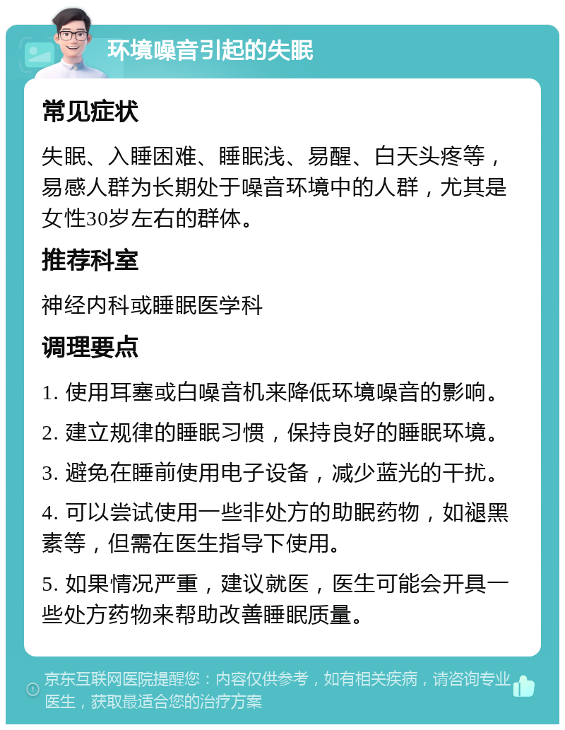 环境噪音引起的失眠 常见症状 失眠、入睡困难、睡眠浅、易醒、白天头疼等，易感人群为长期处于噪音环境中的人群，尤其是女性30岁左右的群体。 推荐科室 神经内科或睡眠医学科 调理要点 1. 使用耳塞或白噪音机来降低环境噪音的影响。 2. 建立规律的睡眠习惯，保持良好的睡眠环境。 3. 避免在睡前使用电子设备，减少蓝光的干扰。 4. 可以尝试使用一些非处方的助眠药物，如褪黑素等，但需在医生指导下使用。 5. 如果情况严重，建议就医，医生可能会开具一些处方药物来帮助改善睡眠质量。