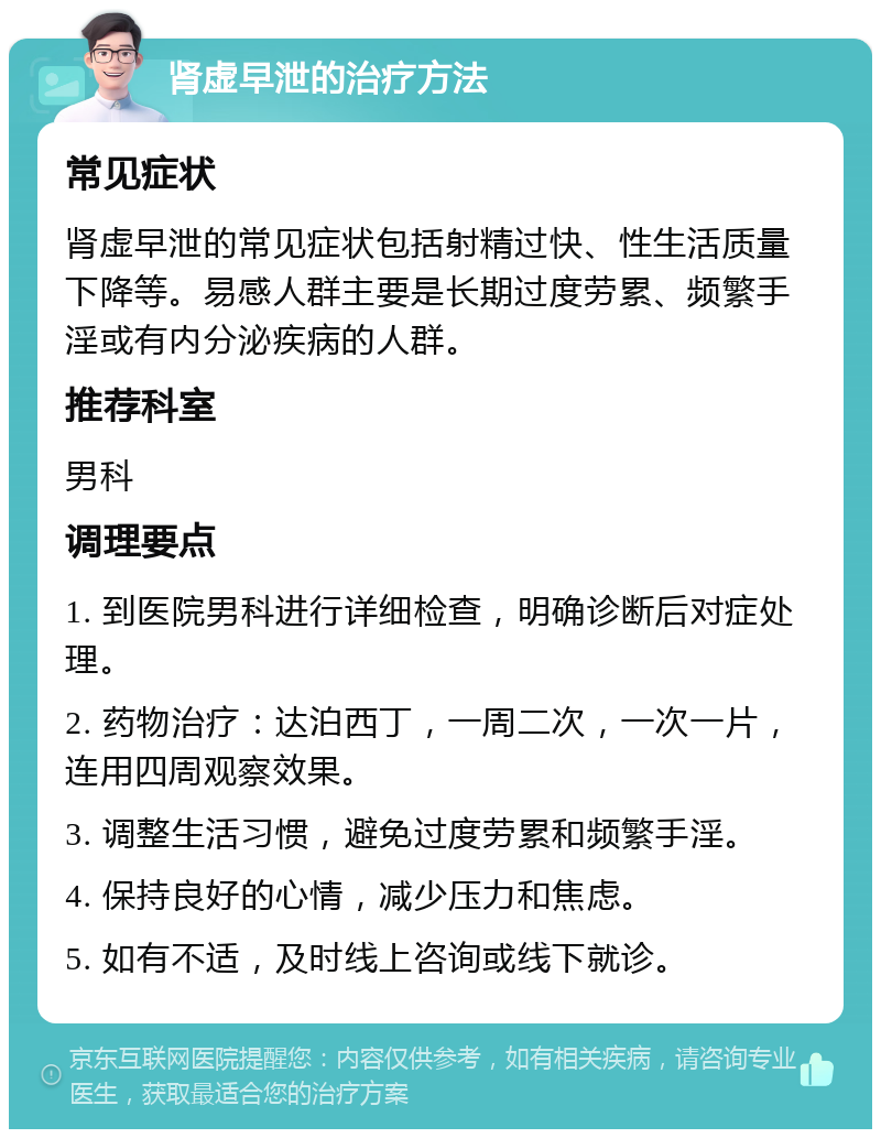 肾虚早泄的治疗方法 常见症状 肾虚早泄的常见症状包括射精过快、性生活质量下降等。易感人群主要是长期过度劳累、频繁手淫或有内分泌疾病的人群。 推荐科室 男科 调理要点 1. 到医院男科进行详细检查，明确诊断后对症处理。 2. 药物治疗：达泊西丁，一周二次，一次一片，连用四周观察效果。 3. 调整生活习惯，避免过度劳累和频繁手淫。 4. 保持良好的心情，减少压力和焦虑。 5. 如有不适，及时线上咨询或线下就诊。