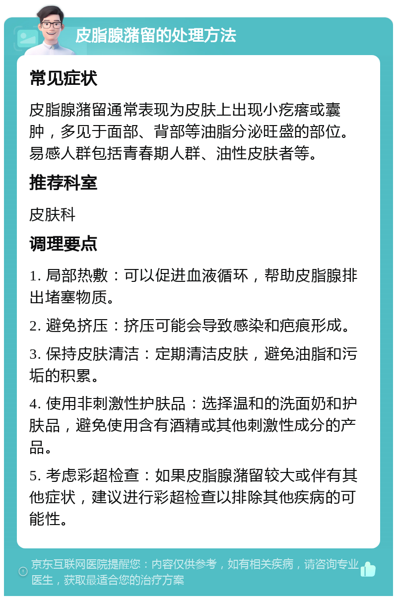 皮脂腺潴留的处理方法 常见症状 皮脂腺潴留通常表现为皮肤上出现小疙瘩或囊肿，多见于面部、背部等油脂分泌旺盛的部位。易感人群包括青春期人群、油性皮肤者等。 推荐科室 皮肤科 调理要点 1. 局部热敷：可以促进血液循环，帮助皮脂腺排出堵塞物质。 2. 避免挤压：挤压可能会导致感染和疤痕形成。 3. 保持皮肤清洁：定期清洁皮肤，避免油脂和污垢的积累。 4. 使用非刺激性护肤品：选择温和的洗面奶和护肤品，避免使用含有酒精或其他刺激性成分的产品。 5. 考虑彩超检查：如果皮脂腺潴留较大或伴有其他症状，建议进行彩超检查以排除其他疾病的可能性。