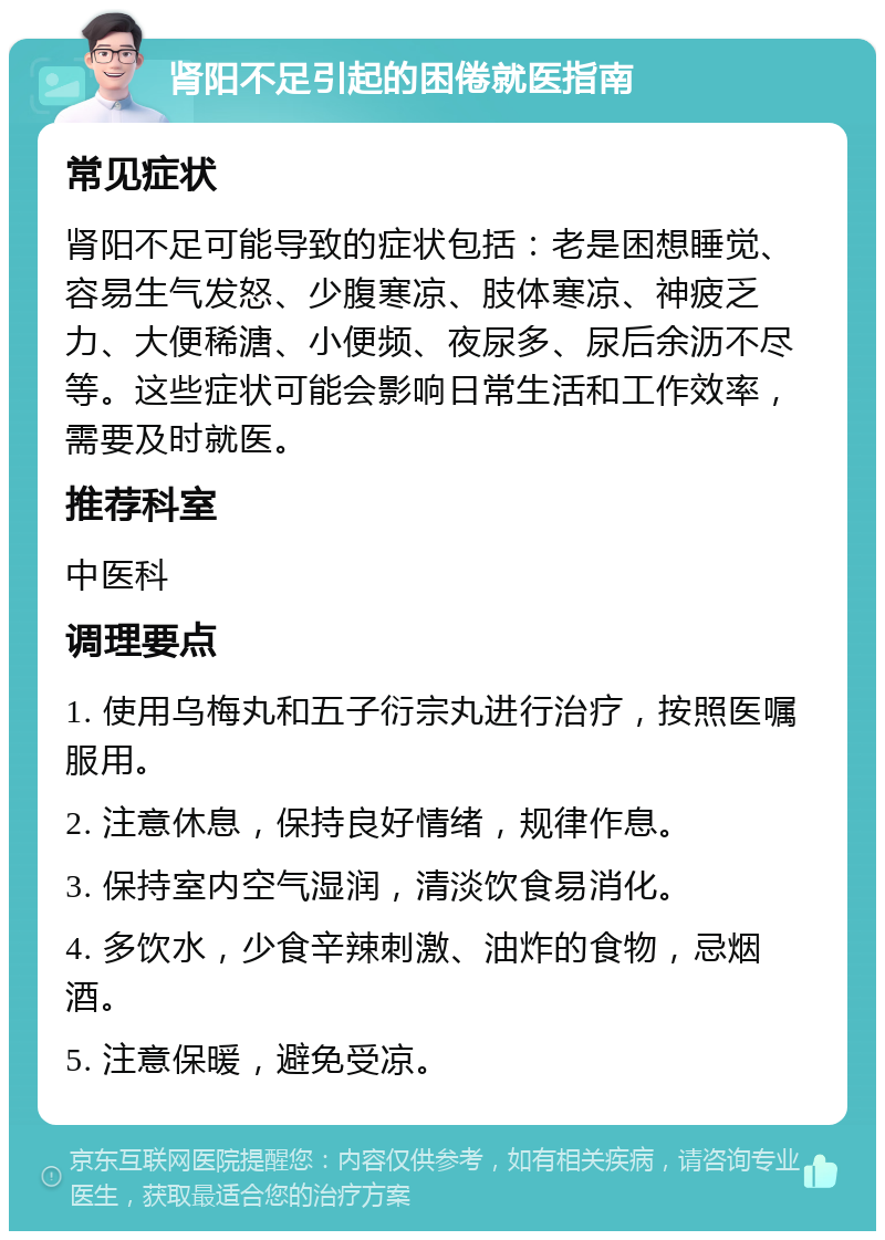 肾阳不足引起的困倦就医指南 常见症状 肾阳不足可能导致的症状包括：老是困想睡觉、容易生气发怒、少腹寒凉、肢体寒凉、神疲乏力、大便稀溏、小便频、夜尿多、尿后余沥不尽等。这些症状可能会影响日常生活和工作效率，需要及时就医。 推荐科室 中医科 调理要点 1. 使用乌梅丸和五子衍宗丸进行治疗，按照医嘱服用。 2. 注意休息，保持良好情绪，规律作息。 3. 保持室内空气湿润，清淡饮食易消化。 4. 多饮水，少食辛辣刺激、油炸的食物，忌烟酒。 5. 注意保暖，避免受凉。