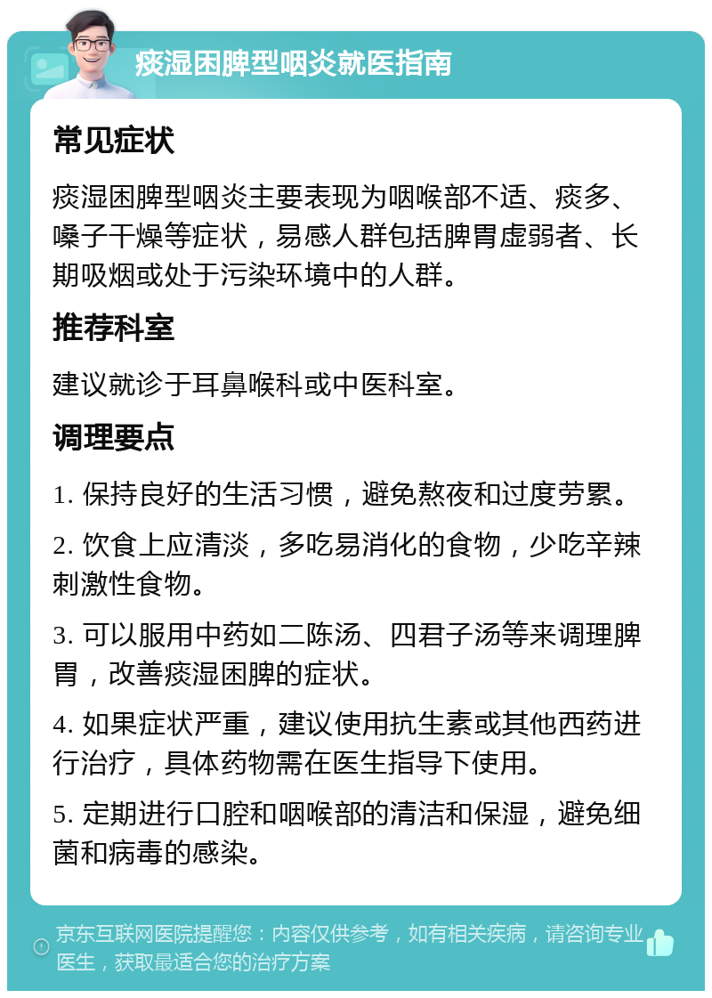 痰湿困脾型咽炎就医指南 常见症状 痰湿困脾型咽炎主要表现为咽喉部不适、痰多、嗓子干燥等症状，易感人群包括脾胃虚弱者、长期吸烟或处于污染环境中的人群。 推荐科室 建议就诊于耳鼻喉科或中医科室。 调理要点 1. 保持良好的生活习惯，避免熬夜和过度劳累。 2. 饮食上应清淡，多吃易消化的食物，少吃辛辣刺激性食物。 3. 可以服用中药如二陈汤、四君子汤等来调理脾胃，改善痰湿困脾的症状。 4. 如果症状严重，建议使用抗生素或其他西药进行治疗，具体药物需在医生指导下使用。 5. 定期进行口腔和咽喉部的清洁和保湿，避免细菌和病毒的感染。