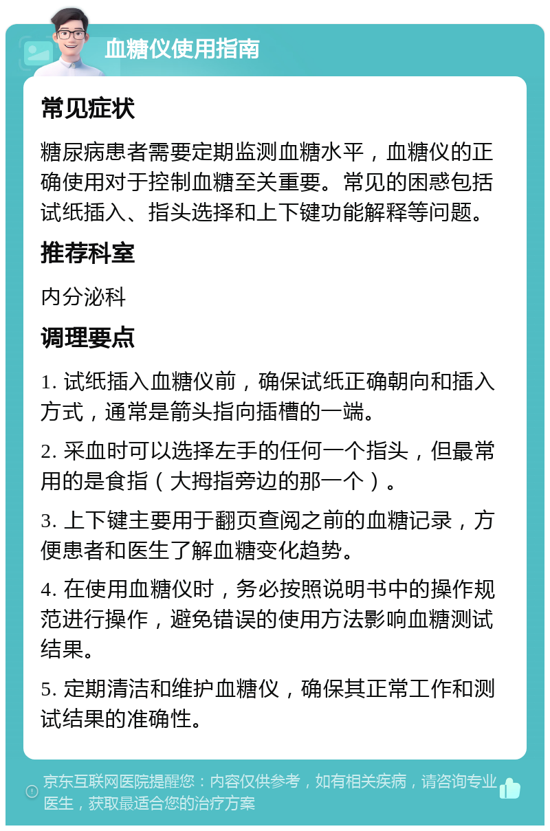 血糖仪使用指南 常见症状 糖尿病患者需要定期监测血糖水平，血糖仪的正确使用对于控制血糖至关重要。常见的困惑包括试纸插入、指头选择和上下键功能解释等问题。 推荐科室 内分泌科 调理要点 1. 试纸插入血糖仪前，确保试纸正确朝向和插入方式，通常是箭头指向插槽的一端。 2. 采血时可以选择左手的任何一个指头，但最常用的是食指（大拇指旁边的那一个）。 3. 上下键主要用于翻页查阅之前的血糖记录，方便患者和医生了解血糖变化趋势。 4. 在使用血糖仪时，务必按照说明书中的操作规范进行操作，避免错误的使用方法影响血糖测试结果。 5. 定期清洁和维护血糖仪，确保其正常工作和测试结果的准确性。