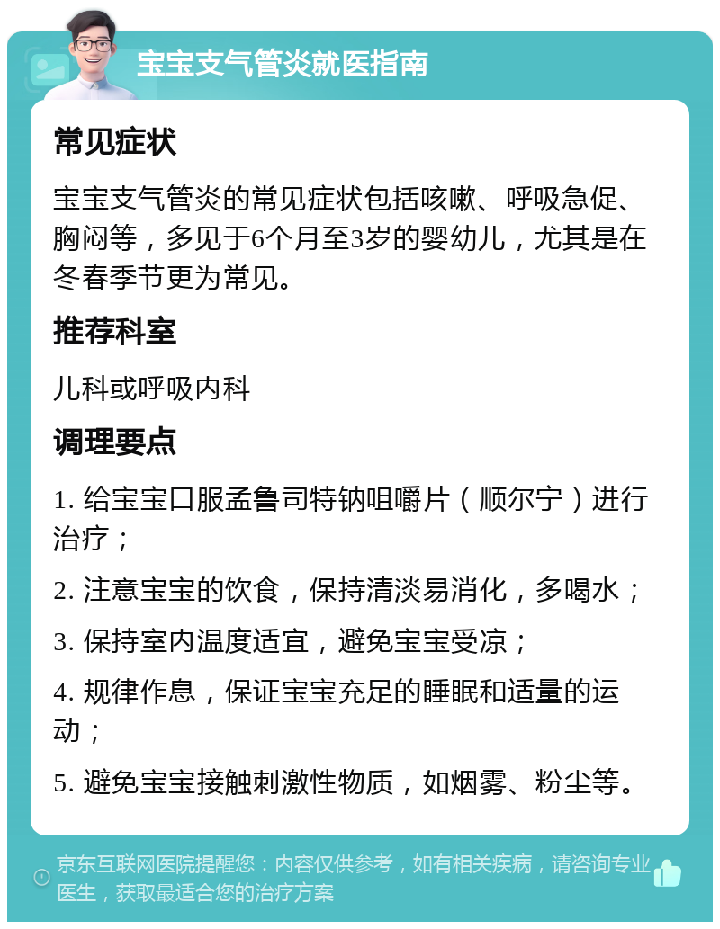 宝宝支气管炎就医指南 常见症状 宝宝支气管炎的常见症状包括咳嗽、呼吸急促、胸闷等，多见于6个月至3岁的婴幼儿，尤其是在冬春季节更为常见。 推荐科室 儿科或呼吸内科 调理要点 1. 给宝宝口服孟鲁司特钠咀嚼片（顺尔宁）进行治疗； 2. 注意宝宝的饮食，保持清淡易消化，多喝水； 3. 保持室内温度适宜，避免宝宝受凉； 4. 规律作息，保证宝宝充足的睡眠和适量的运动； 5. 避免宝宝接触刺激性物质，如烟雾、粉尘等。