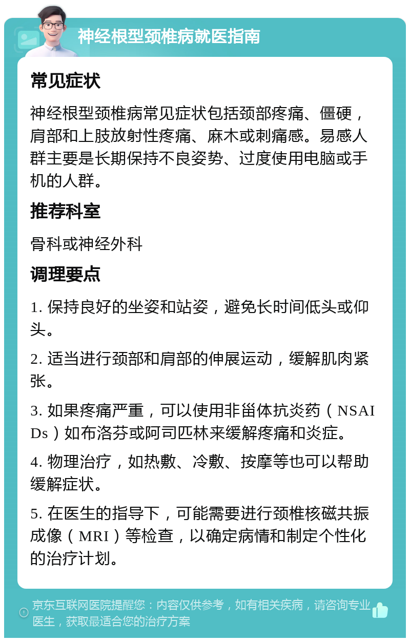 神经根型颈椎病就医指南 常见症状 神经根型颈椎病常见症状包括颈部疼痛、僵硬，肩部和上肢放射性疼痛、麻木或刺痛感。易感人群主要是长期保持不良姿势、过度使用电脑或手机的人群。 推荐科室 骨科或神经外科 调理要点 1. 保持良好的坐姿和站姿，避免长时间低头或仰头。 2. 适当进行颈部和肩部的伸展运动，缓解肌肉紧张。 3. 如果疼痛严重，可以使用非甾体抗炎药（NSAIDs）如布洛芬或阿司匹林来缓解疼痛和炎症。 4. 物理治疗，如热敷、冷敷、按摩等也可以帮助缓解症状。 5. 在医生的指导下，可能需要进行颈椎核磁共振成像（MRI）等检查，以确定病情和制定个性化的治疗计划。