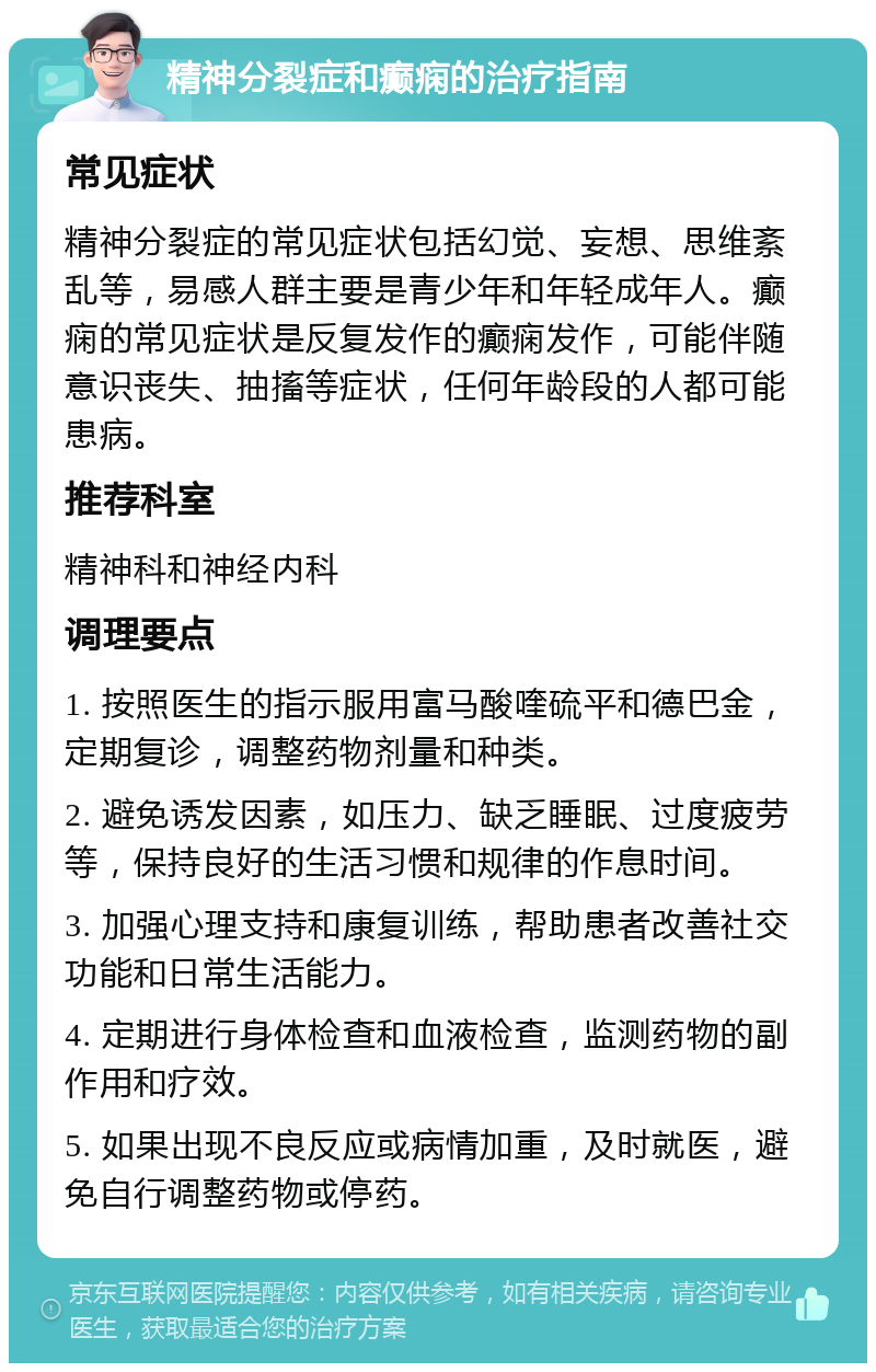 精神分裂症和癫痫的治疗指南 常见症状 精神分裂症的常见症状包括幻觉、妄想、思维紊乱等，易感人群主要是青少年和年轻成年人。癫痫的常见症状是反复发作的癫痫发作，可能伴随意识丧失、抽搐等症状，任何年龄段的人都可能患病。 推荐科室 精神科和神经内科 调理要点 1. 按照医生的指示服用富马酸喹硫平和德巴金，定期复诊，调整药物剂量和种类。 2. 避免诱发因素，如压力、缺乏睡眠、过度疲劳等，保持良好的生活习惯和规律的作息时间。 3. 加强心理支持和康复训练，帮助患者改善社交功能和日常生活能力。 4. 定期进行身体检查和血液检查，监测药物的副作用和疗效。 5. 如果出现不良反应或病情加重，及时就医，避免自行调整药物或停药。