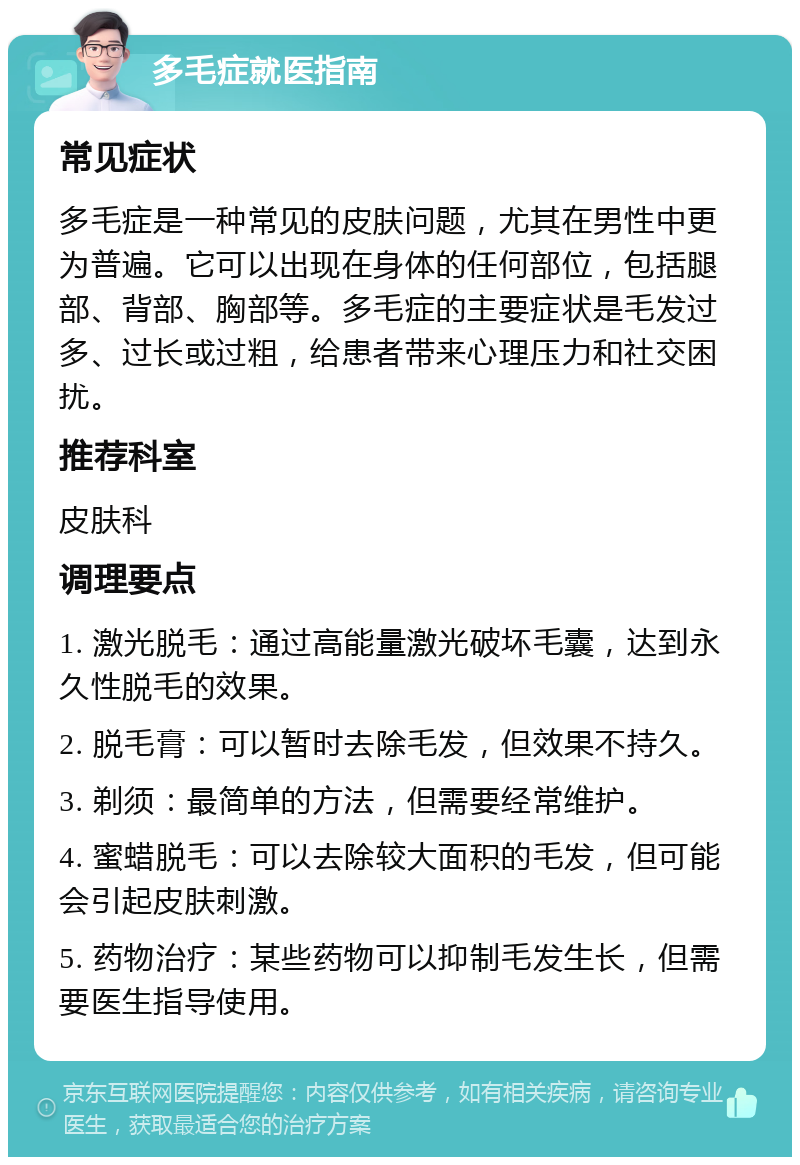 多毛症就医指南 常见症状 多毛症是一种常见的皮肤问题，尤其在男性中更为普遍。它可以出现在身体的任何部位，包括腿部、背部、胸部等。多毛症的主要症状是毛发过多、过长或过粗，给患者带来心理压力和社交困扰。 推荐科室 皮肤科 调理要点 1. 激光脱毛：通过高能量激光破坏毛囊，达到永久性脱毛的效果。 2. 脱毛膏：可以暂时去除毛发，但效果不持久。 3. 剃须：最简单的方法，但需要经常维护。 4. 蜜蜡脱毛：可以去除较大面积的毛发，但可能会引起皮肤刺激。 5. 药物治疗：某些药物可以抑制毛发生长，但需要医生指导使用。