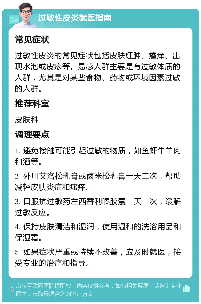 过敏性皮炎就医指南 常见症状 过敏性皮炎的常见症状包括皮肤红肿、瘙痒、出现水泡或皮疹等。易感人群主要是有过敏体质的人群，尤其是对某些食物、药物或环境因素过敏的人群。 推荐科室 皮肤科 调理要点 1. 避免接触可能引起过敏的物质，如鱼虾牛羊肉和酒等。 2. 外用艾洛松乳膏或卤米松乳膏一天二次，帮助减轻皮肤炎症和瘙痒。 3. 口服抗过敏药左西替利嗪胶囊一天一次，缓解过敏反应。 4. 保持皮肤清洁和湿润，使用温和的洗浴用品和保湿霜。 5. 如果症状严重或持续不改善，应及时就医，接受专业的治疗和指导。