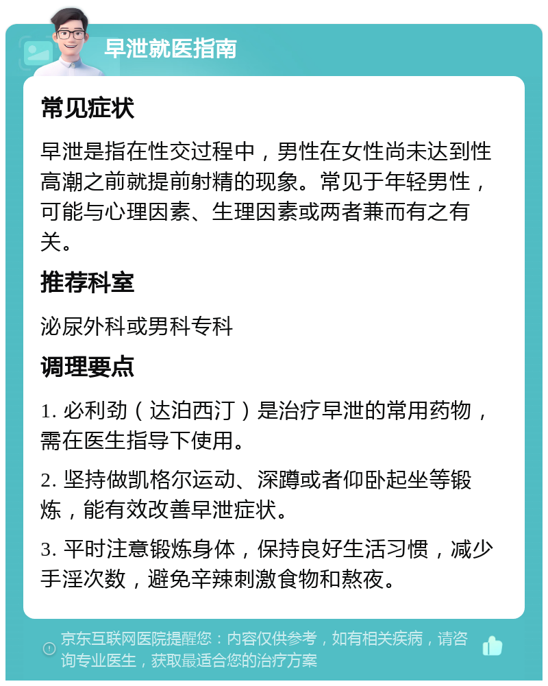 早泄就医指南 常见症状 早泄是指在性交过程中，男性在女性尚未达到性高潮之前就提前射精的现象。常见于年轻男性，可能与心理因素、生理因素或两者兼而有之有关。 推荐科室 泌尿外科或男科专科 调理要点 1. 必利劲（达泊西汀）是治疗早泄的常用药物，需在医生指导下使用。 2. 坚持做凯格尔运动、深蹲或者仰卧起坐等锻炼，能有效改善早泄症状。 3. 平时注意锻炼身体，保持良好生活习惯，减少手淫次数，避免辛辣刺激食物和熬夜。