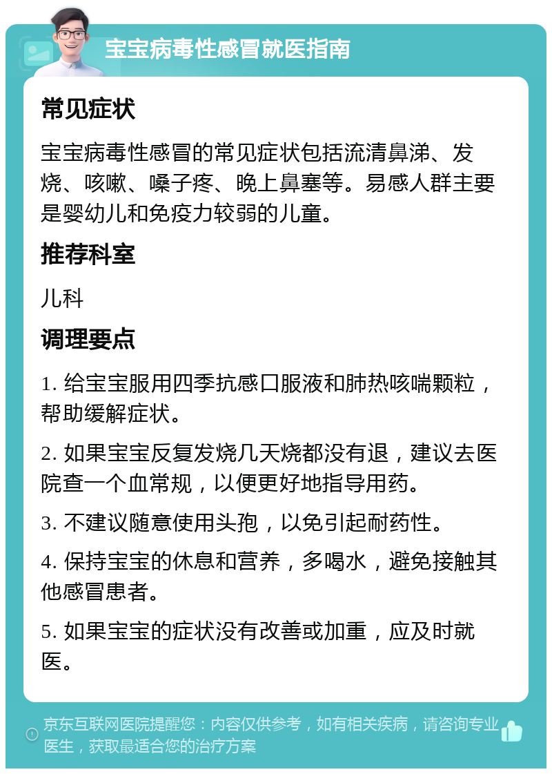 宝宝病毒性感冒就医指南 常见症状 宝宝病毒性感冒的常见症状包括流清鼻涕、发烧、咳嗽、嗓子疼、晚上鼻塞等。易感人群主要是婴幼儿和免疫力较弱的儿童。 推荐科室 儿科 调理要点 1. 给宝宝服用四季抗感口服液和肺热咳喘颗粒，帮助缓解症状。 2. 如果宝宝反复发烧几天烧都没有退，建议去医院查一个血常规，以便更好地指导用药。 3. 不建议随意使用头孢，以免引起耐药性。 4. 保持宝宝的休息和营养，多喝水，避免接触其他感冒患者。 5. 如果宝宝的症状没有改善或加重，应及时就医。