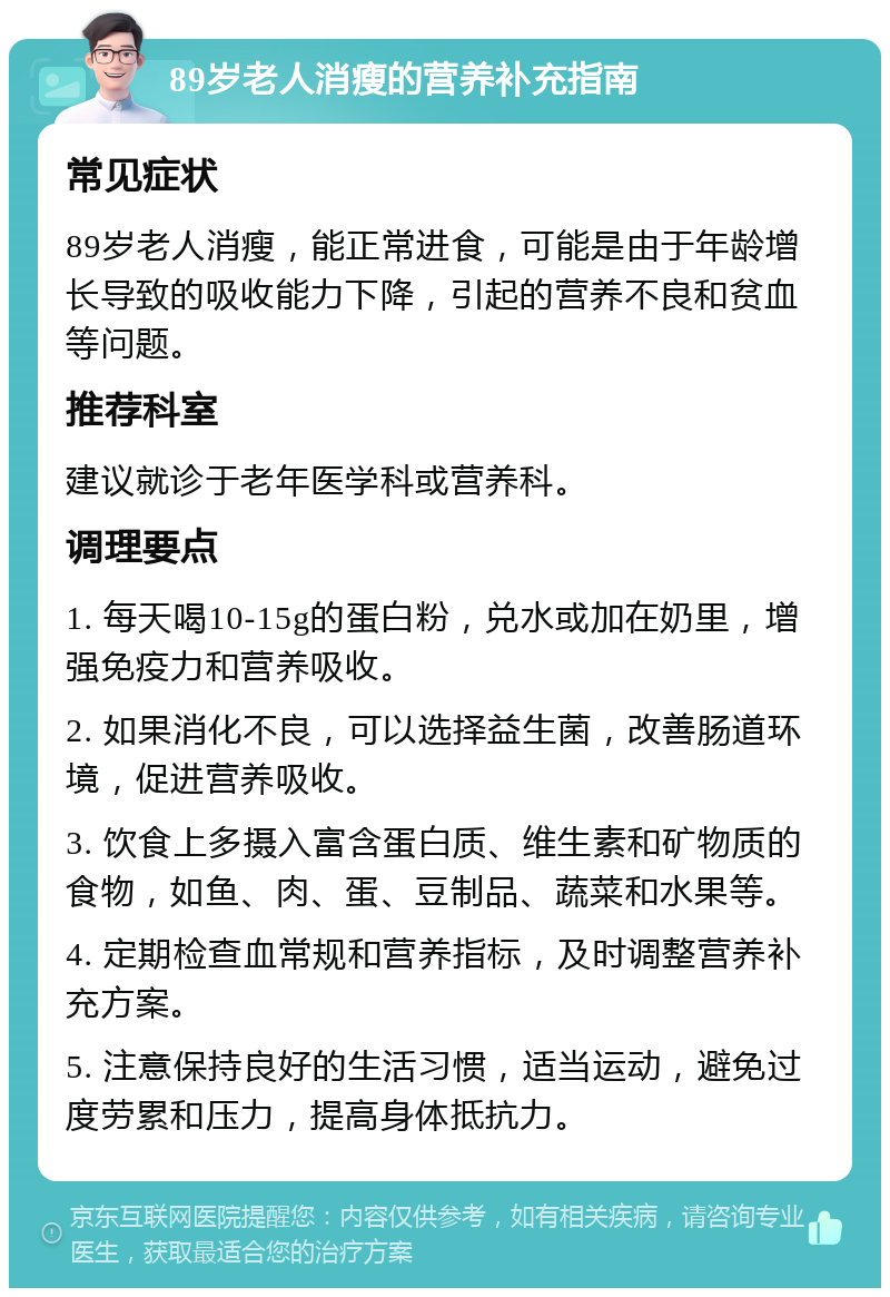 89岁老人消瘦的营养补充指南 常见症状 89岁老人消瘦，能正常进食，可能是由于年龄增长导致的吸收能力下降，引起的营养不良和贫血等问题。 推荐科室 建议就诊于老年医学科或营养科。 调理要点 1. 每天喝10-15g的蛋白粉，兑水或加在奶里，增强免疫力和营养吸收。 2. 如果消化不良，可以选择益生菌，改善肠道环境，促进营养吸收。 3. 饮食上多摄入富含蛋白质、维生素和矿物质的食物，如鱼、肉、蛋、豆制品、蔬菜和水果等。 4. 定期检查血常规和营养指标，及时调整营养补充方案。 5. 注意保持良好的生活习惯，适当运动，避免过度劳累和压力，提高身体抵抗力。