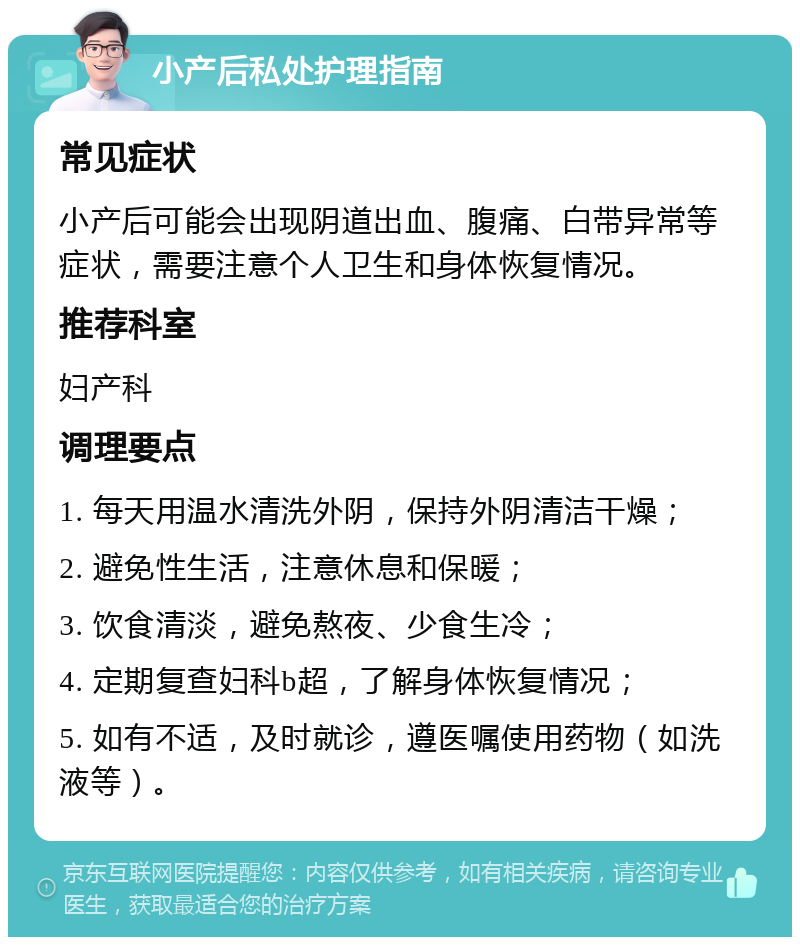 小产后私处护理指南 常见症状 小产后可能会出现阴道出血、腹痛、白带异常等症状，需要注意个人卫生和身体恢复情况。 推荐科室 妇产科 调理要点 1. 每天用温水清洗外阴，保持外阴清洁干燥； 2. 避免性生活，注意休息和保暖； 3. 饮食清淡，避免熬夜、少食生冷； 4. 定期复查妇科b超，了解身体恢复情况； 5. 如有不适，及时就诊，遵医嘱使用药物（如洗液等）。