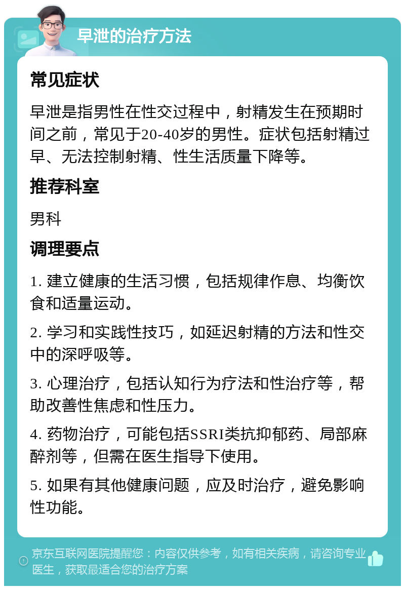 早泄的治疗方法 常见症状 早泄是指男性在性交过程中，射精发生在预期时间之前，常见于20-40岁的男性。症状包括射精过早、无法控制射精、性生活质量下降等。 推荐科室 男科 调理要点 1. 建立健康的生活习惯，包括规律作息、均衡饮食和适量运动。 2. 学习和实践性技巧，如延迟射精的方法和性交中的深呼吸等。 3. 心理治疗，包括认知行为疗法和性治疗等，帮助改善性焦虑和性压力。 4. 药物治疗，可能包括SSRI类抗抑郁药、局部麻醉剂等，但需在医生指导下使用。 5. 如果有其他健康问题，应及时治疗，避免影响性功能。