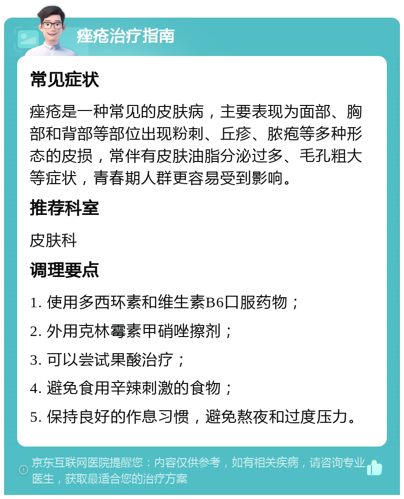 痤疮治疗指南 常见症状 痤疮是一种常见的皮肤病，主要表现为面部、胸部和背部等部位出现粉刺、丘疹、脓疱等多种形态的皮损，常伴有皮肤油脂分泌过多、毛孔粗大等症状，青春期人群更容易受到影响。 推荐科室 皮肤科 调理要点 1. 使用多西环素和维生素B6口服药物； 2. 外用克林霉素甲硝唑擦剂； 3. 可以尝试果酸治疗； 4. 避免食用辛辣刺激的食物； 5. 保持良好的作息习惯，避免熬夜和过度压力。