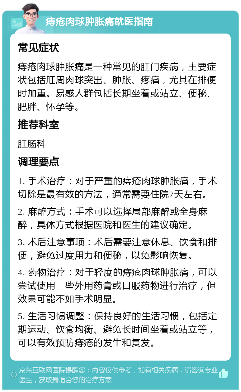 痔疮肉球肿胀痛就医指南 常见症状 痔疮肉球肿胀痛是一种常见的肛门疾病，主要症状包括肛周肉球突出、肿胀、疼痛，尤其在排便时加重。易感人群包括长期坐着或站立、便秘、肥胖、怀孕等。 推荐科室 肛肠科 调理要点 1. 手术治疗：对于严重的痔疮肉球肿胀痛，手术切除是最有效的方法，通常需要住院7天左右。 2. 麻醉方式：手术可以选择局部麻醉或全身麻醉，具体方式根据医院和医生的建议确定。 3. 术后注意事项：术后需要注意休息、饮食和排便，避免过度用力和便秘，以免影响恢复。 4. 药物治疗：对于轻度的痔疮肉球肿胀痛，可以尝试使用一些外用药膏或口服药物进行治疗，但效果可能不如手术明显。 5. 生活习惯调整：保持良好的生活习惯，包括定期运动、饮食均衡、避免长时间坐着或站立等，可以有效预防痔疮的发生和复发。