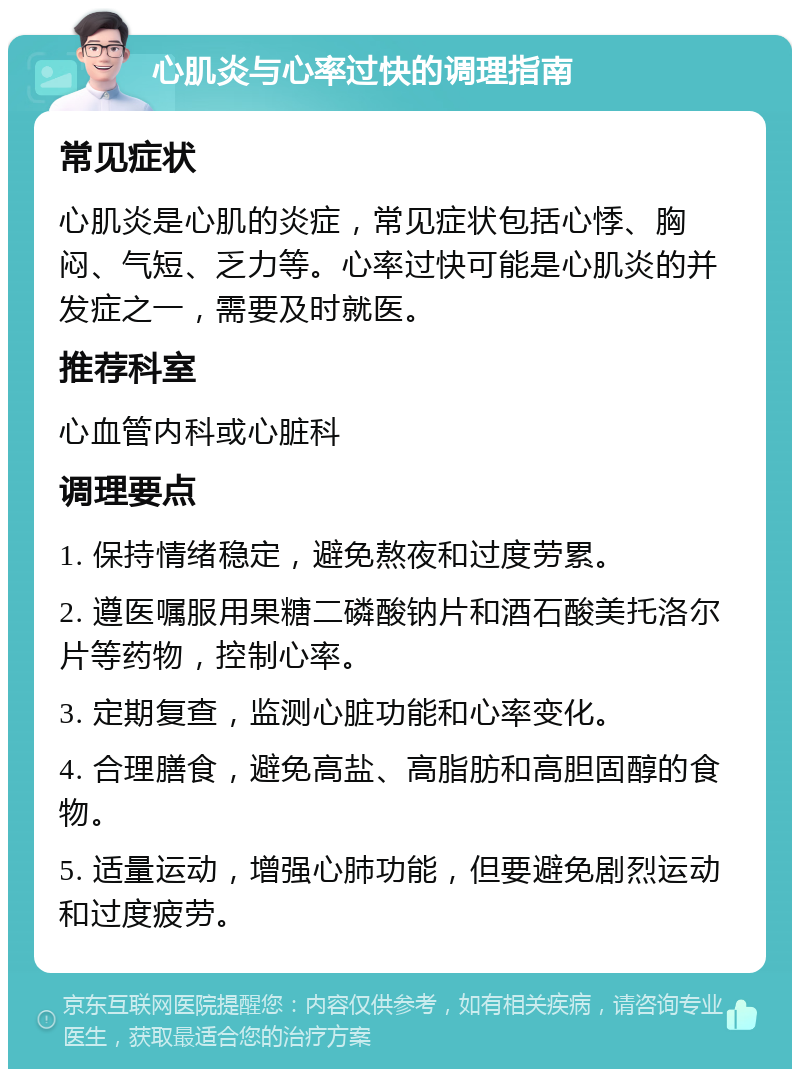 心肌炎与心率过快的调理指南 常见症状 心肌炎是心肌的炎症，常见症状包括心悸、胸闷、气短、乏力等。心率过快可能是心肌炎的并发症之一，需要及时就医。 推荐科室 心血管内科或心脏科 调理要点 1. 保持情绪稳定，避免熬夜和过度劳累。 2. 遵医嘱服用果糖二磷酸钠片和酒石酸美托洛尔片等药物，控制心率。 3. 定期复查，监测心脏功能和心率变化。 4. 合理膳食，避免高盐、高脂肪和高胆固醇的食物。 5. 适量运动，增强心肺功能，但要避免剧烈运动和过度疲劳。