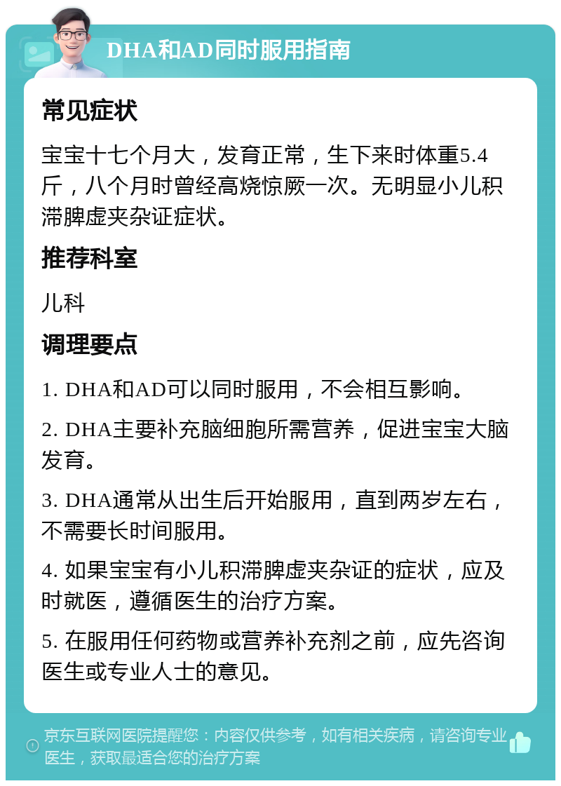 DHA和AD同时服用指南 常见症状 宝宝十七个月大，发育正常，生下来时体重5.4斤，八个月时曾经高烧惊厥一次。无明显小儿积滞脾虚夹杂证症状。 推荐科室 儿科 调理要点 1. DHA和AD可以同时服用，不会相互影响。 2. DHA主要补充脑细胞所需营养，促进宝宝大脑发育。 3. DHA通常从出生后开始服用，直到两岁左右，不需要长时间服用。 4. 如果宝宝有小儿积滞脾虚夹杂证的症状，应及时就医，遵循医生的治疗方案。 5. 在服用任何药物或营养补充剂之前，应先咨询医生或专业人士的意见。