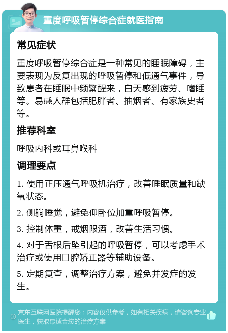 重度呼吸暂停综合症就医指南 常见症状 重度呼吸暂停综合症是一种常见的睡眠障碍，主要表现为反复出现的呼吸暂停和低通气事件，导致患者在睡眠中频繁醒来，白天感到疲劳、嗜睡等。易感人群包括肥胖者、抽烟者、有家族史者等。 推荐科室 呼吸内科或耳鼻喉科 调理要点 1. 使用正压通气呼吸机治疗，改善睡眠质量和缺氧状态。 2. 侧躺睡觉，避免仰卧位加重呼吸暂停。 3. 控制体重，戒烟限酒，改善生活习惯。 4. 对于舌根后坠引起的呼吸暂停，可以考虑手术治疗或使用口腔矫正器等辅助设备。 5. 定期复查，调整治疗方案，避免并发症的发生。