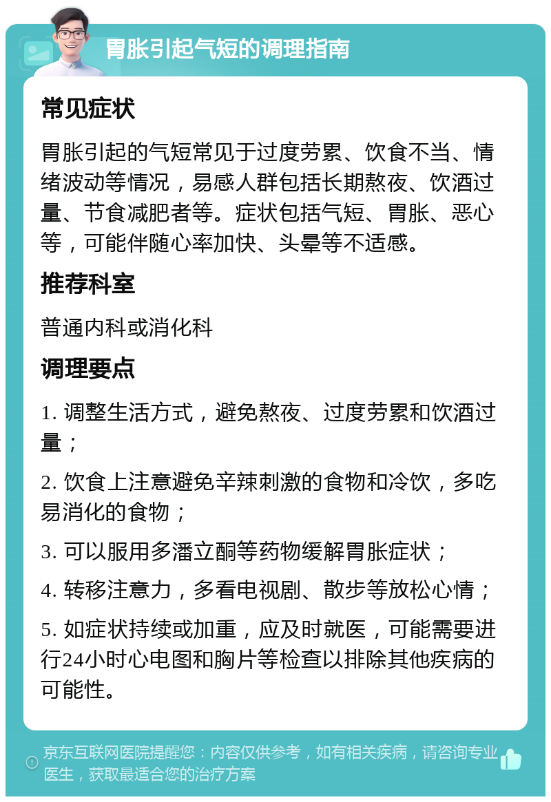 胃胀引起气短的调理指南 常见症状 胃胀引起的气短常见于过度劳累、饮食不当、情绪波动等情况，易感人群包括长期熬夜、饮酒过量、节食减肥者等。症状包括气短、胃胀、恶心等，可能伴随心率加快、头晕等不适感。 推荐科室 普通内科或消化科 调理要点 1. 调整生活方式，避免熬夜、过度劳累和饮酒过量； 2. 饮食上注意避免辛辣刺激的食物和冷饮，多吃易消化的食物； 3. 可以服用多潘立酮等药物缓解胃胀症状； 4. 转移注意力，多看电视剧、散步等放松心情； 5. 如症状持续或加重，应及时就医，可能需要进行24小时心电图和胸片等检查以排除其他疾病的可能性。