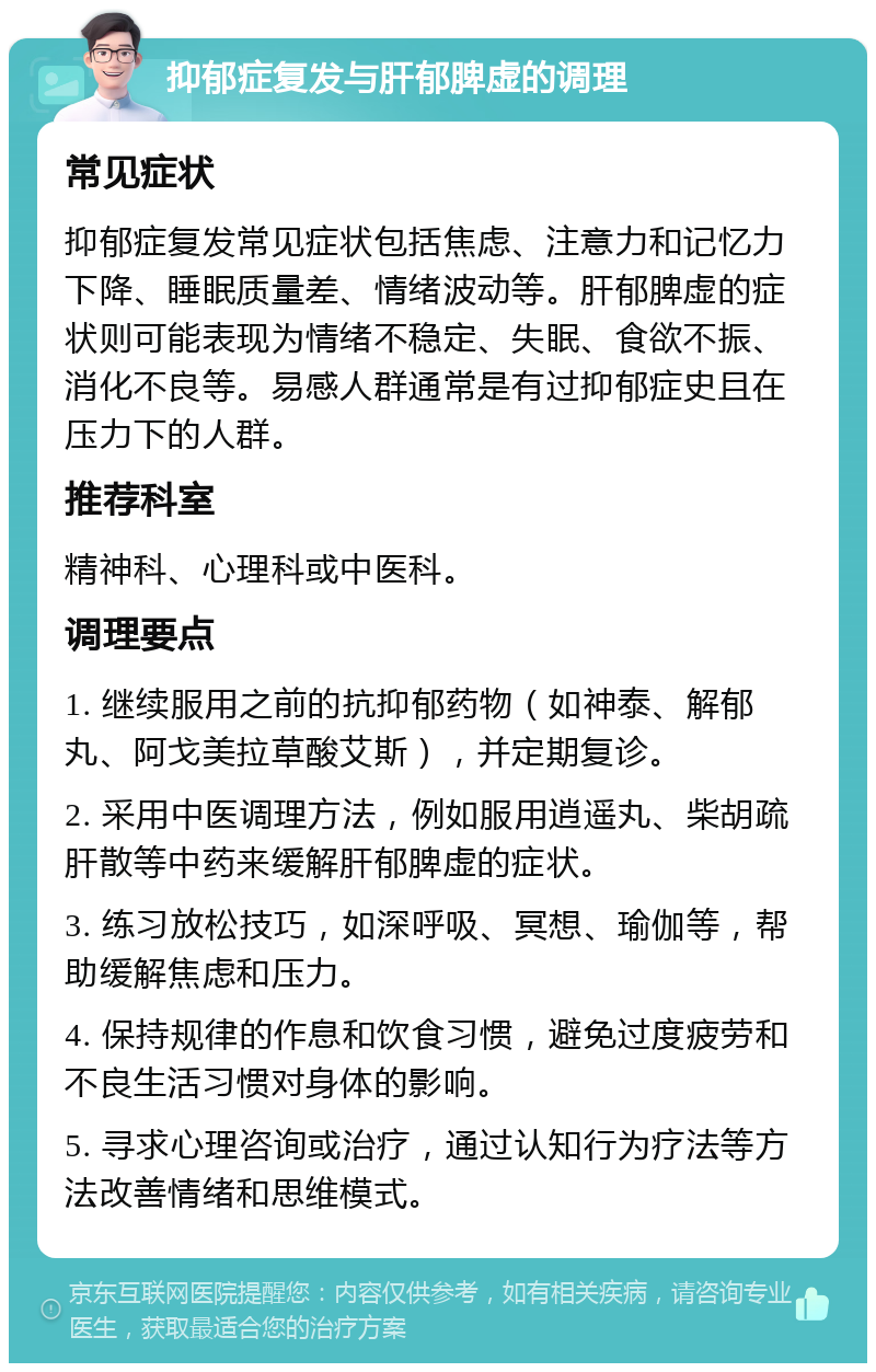 抑郁症复发与肝郁脾虚的调理 常见症状 抑郁症复发常见症状包括焦虑、注意力和记忆力下降、睡眠质量差、情绪波动等。肝郁脾虚的症状则可能表现为情绪不稳定、失眠、食欲不振、消化不良等。易感人群通常是有过抑郁症史且在压力下的人群。 推荐科室 精神科、心理科或中医科。 调理要点 1. 继续服用之前的抗抑郁药物（如神泰、解郁丸、阿戈美拉草酸艾斯），并定期复诊。 2. 采用中医调理方法，例如服用逍遥丸、柴胡疏肝散等中药来缓解肝郁脾虚的症状。 3. 练习放松技巧，如深呼吸、冥想、瑜伽等，帮助缓解焦虑和压力。 4. 保持规律的作息和饮食习惯，避免过度疲劳和不良生活习惯对身体的影响。 5. 寻求心理咨询或治疗，通过认知行为疗法等方法改善情绪和思维模式。