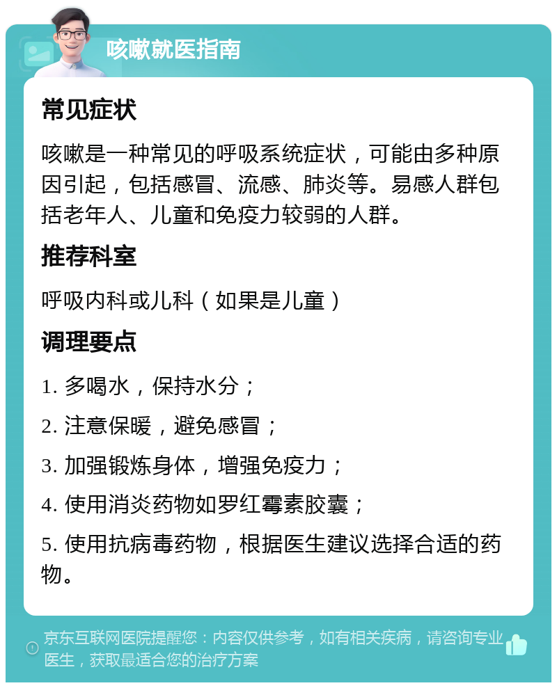 咳嗽就医指南 常见症状 咳嗽是一种常见的呼吸系统症状，可能由多种原因引起，包括感冒、流感、肺炎等。易感人群包括老年人、儿童和免疫力较弱的人群。 推荐科室 呼吸内科或儿科（如果是儿童） 调理要点 1. 多喝水，保持水分； 2. 注意保暖，避免感冒； 3. 加强锻炼身体，增强免疫力； 4. 使用消炎药物如罗红霉素胶囊； 5. 使用抗病毒药物，根据医生建议选择合适的药物。