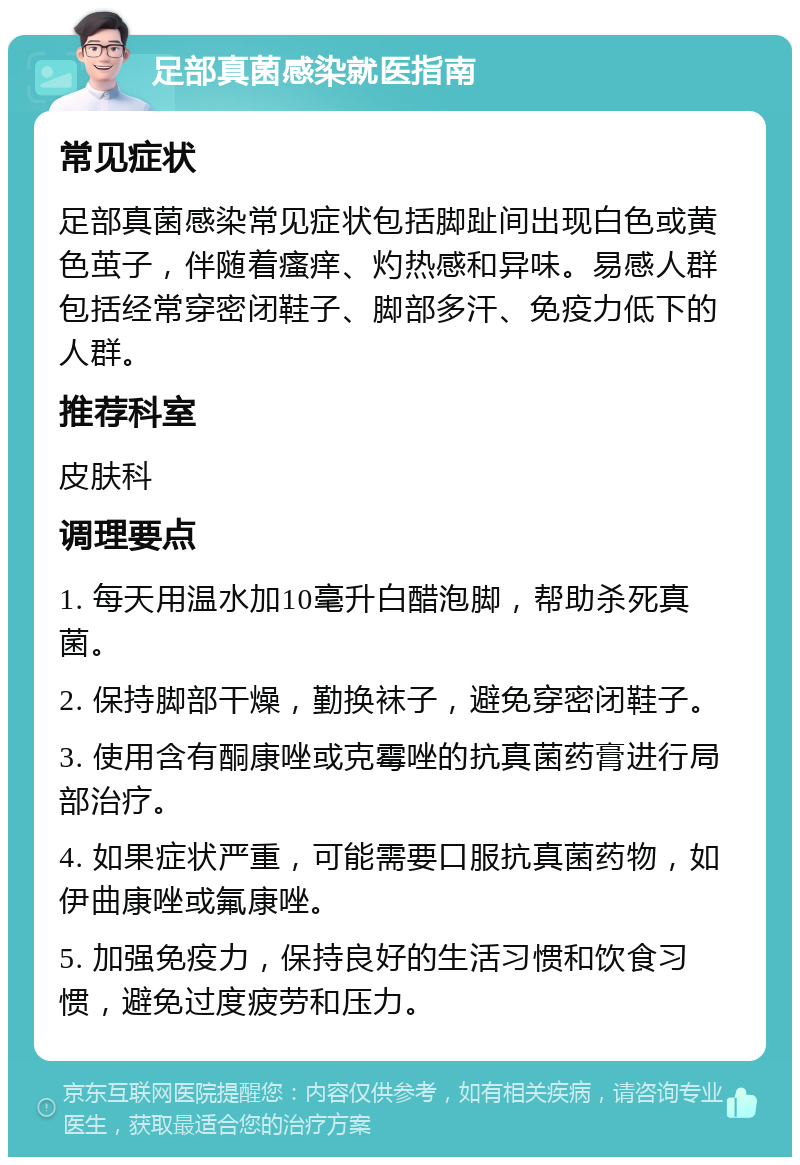 足部真菌感染就医指南 常见症状 足部真菌感染常见症状包括脚趾间出现白色或黄色茧子，伴随着瘙痒、灼热感和异味。易感人群包括经常穿密闭鞋子、脚部多汗、免疫力低下的人群。 推荐科室 皮肤科 调理要点 1. 每天用温水加10毫升白醋泡脚，帮助杀死真菌。 2. 保持脚部干燥，勤换袜子，避免穿密闭鞋子。 3. 使用含有酮康唑或克霉唑的抗真菌药膏进行局部治疗。 4. 如果症状严重，可能需要口服抗真菌药物，如伊曲康唑或氟康唑。 5. 加强免疫力，保持良好的生活习惯和饮食习惯，避免过度疲劳和压力。