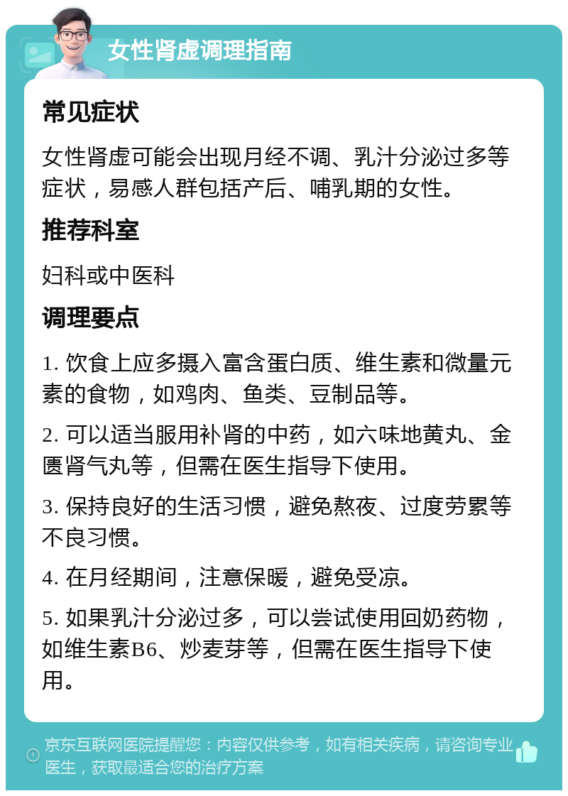 女性肾虚调理指南 常见症状 女性肾虚可能会出现月经不调、乳汁分泌过多等症状，易感人群包括产后、哺乳期的女性。 推荐科室 妇科或中医科 调理要点 1. 饮食上应多摄入富含蛋白质、维生素和微量元素的食物，如鸡肉、鱼类、豆制品等。 2. 可以适当服用补肾的中药，如六味地黄丸、金匮肾气丸等，但需在医生指导下使用。 3. 保持良好的生活习惯，避免熬夜、过度劳累等不良习惯。 4. 在月经期间，注意保暖，避免受凉。 5. 如果乳汁分泌过多，可以尝试使用回奶药物，如维生素B6、炒麦芽等，但需在医生指导下使用。