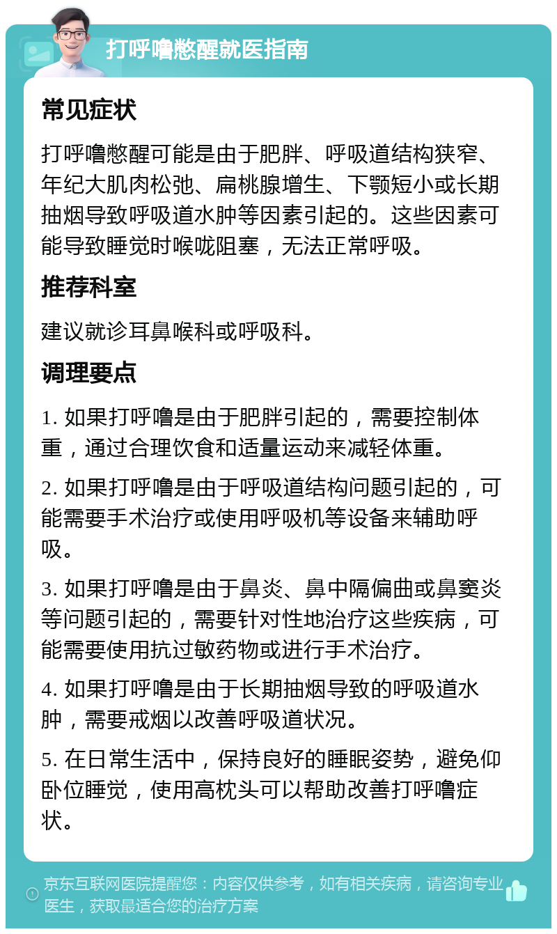 打呼噜憋醒就医指南 常见症状 打呼噜憋醒可能是由于肥胖、呼吸道结构狭窄、年纪大肌肉松弛、扁桃腺增生、下颚短小或长期抽烟导致呼吸道水肿等因素引起的。这些因素可能导致睡觉时喉咙阻塞，无法正常呼吸。 推荐科室 建议就诊耳鼻喉科或呼吸科。 调理要点 1. 如果打呼噜是由于肥胖引起的，需要控制体重，通过合理饮食和适量运动来减轻体重。 2. 如果打呼噜是由于呼吸道结构问题引起的，可能需要手术治疗或使用呼吸机等设备来辅助呼吸。 3. 如果打呼噜是由于鼻炎、鼻中隔偏曲或鼻窦炎等问题引起的，需要针对性地治疗这些疾病，可能需要使用抗过敏药物或进行手术治疗。 4. 如果打呼噜是由于长期抽烟导致的呼吸道水肿，需要戒烟以改善呼吸道状况。 5. 在日常生活中，保持良好的睡眠姿势，避免仰卧位睡觉，使用高枕头可以帮助改善打呼噜症状。