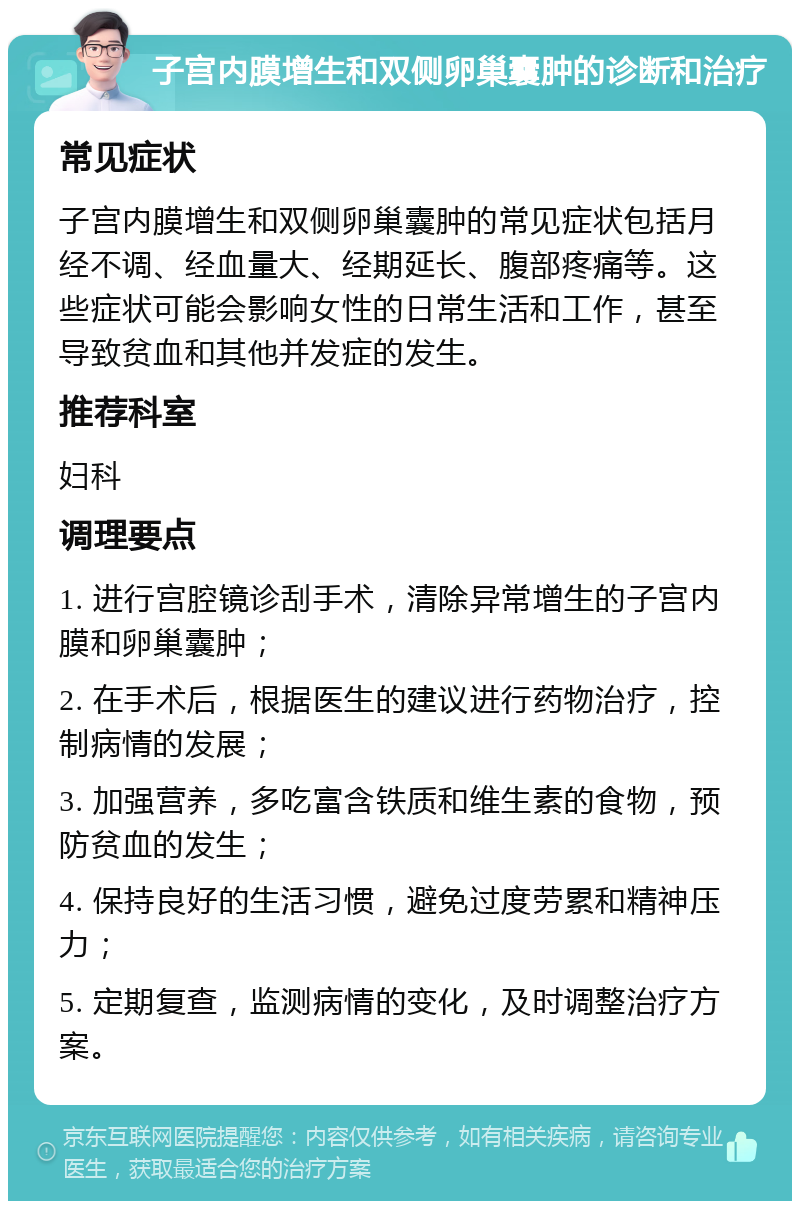 子宫内膜增生和双侧卵巢囊肿的诊断和治疗 常见症状 子宫内膜增生和双侧卵巢囊肿的常见症状包括月经不调、经血量大、经期延长、腹部疼痛等。这些症状可能会影响女性的日常生活和工作，甚至导致贫血和其他并发症的发生。 推荐科室 妇科 调理要点 1. 进行宫腔镜诊刮手术，清除异常增生的子宫内膜和卵巢囊肿； 2. 在手术后，根据医生的建议进行药物治疗，控制病情的发展； 3. 加强营养，多吃富含铁质和维生素的食物，预防贫血的发生； 4. 保持良好的生活习惯，避免过度劳累和精神压力； 5. 定期复查，监测病情的变化，及时调整治疗方案。